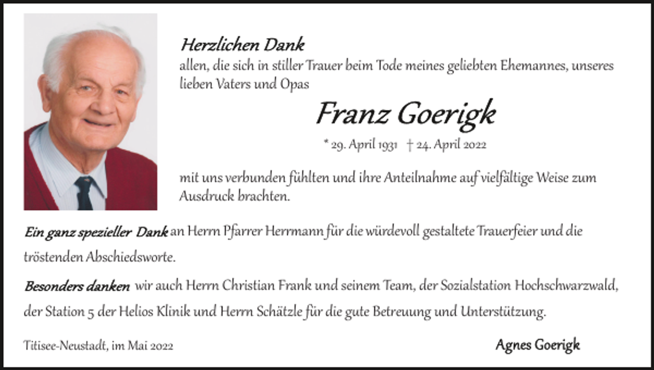 <p>allen, die sich in stiller Trauer beim Tode meines geliebten Ehemannes, unseres<br />lieben Vaters und Opas<br />* 29. April 1931 † 24. April 2022</p><p>mit uns verbunden f�hlten und ihre Anteilnahme auf vielfältige Weise zum<br />Ausdr�ck brachten.<br />an Her�� Pfar�er Her��ann f�r die würdevoll gestaltete Trauerfeier und die<br />t�östenden Abschiedswor�e.<br />wir auch Her�� Christian Frank und seinem Team, der Sozialstation Hochschwarzwald,<br />der Station 5 der Helios Klinik und Her�� Schätzle f�r die g�te Bet�euung und Unterst�tzung.<br />Titisee­Neustadt, im Mai 2022</p>