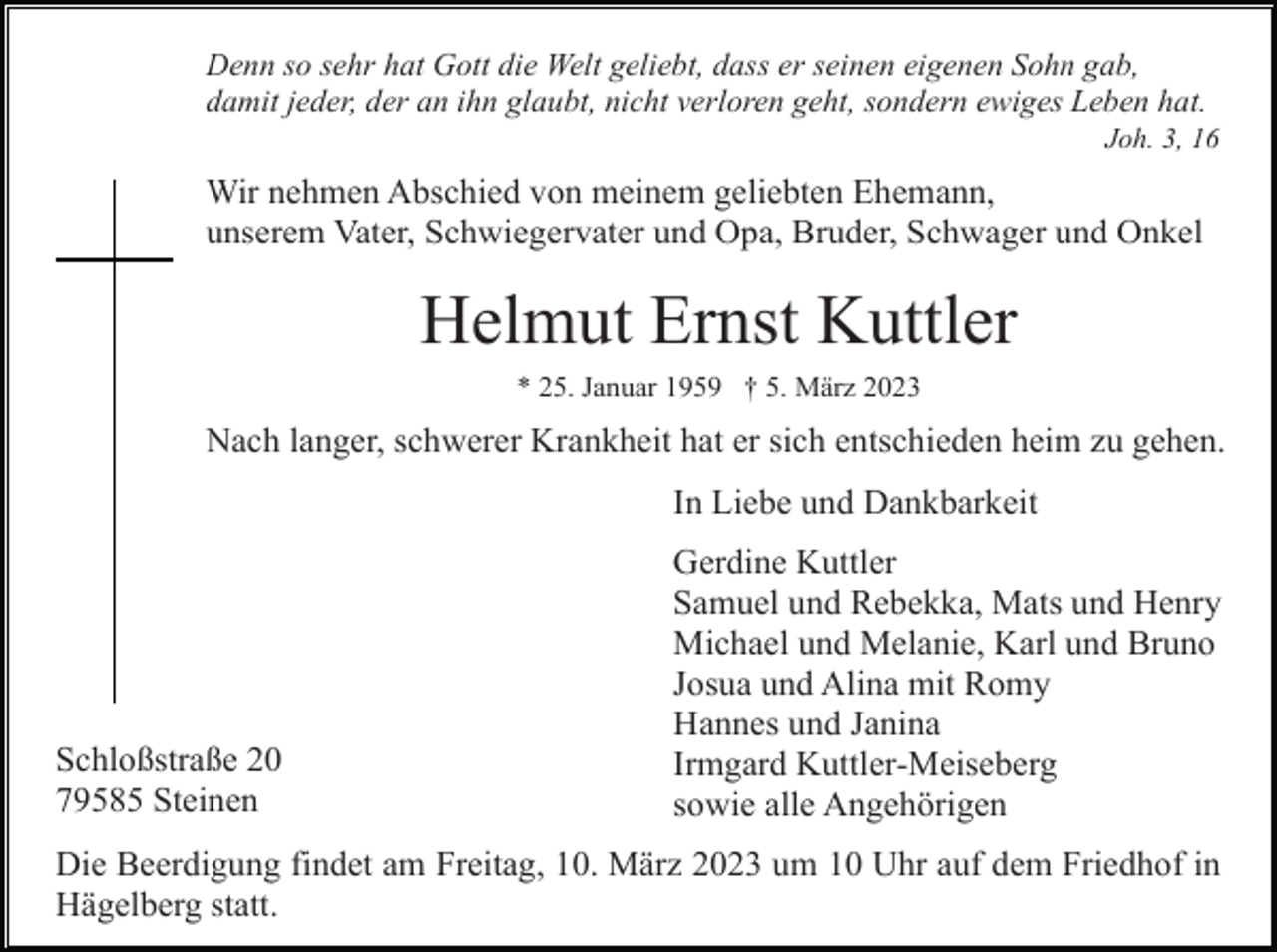 <p>Denn so sehr hat Gott die Welt geliebt, dass er seinen eigenen Sohn gab,<br />damit jeder, der an ihn glaubt, nicht verloren geht, sondern ewiges Leben hat.<br />Joh. 3, 16</p><p>Wir nehmen Abschied von meinem geliebten Ehemann,<br />unserem Vater, Schwiegervater und Opa, Bruder, Schwager und Onkel</p><p>Helmut Ernst Kuttler<br />* 25. Januar 1959 † 5. März 2023</p><p>Nach langer, schwerer Krankheit hat er sich entschieden heim zu gehen.<br />In Liebe und Dankbarkeit</p><p>Schloßstraße 20<br />79585 Steinen</p><p>Gerdine Kuttler<br />Samuel und Rebekka, Mats und Henry<br />Michael und Melanie, Karl und Bruno<br />Josua und Alina mit Romy<br />Hannes und Janina<br />Irmgard Kuttler-Meiseberg<br />sowie alle Angehörigen</p><p>Die Beerdigung findet am Freitag, 10. März 2023 um 10 Uhr auf dem Friedhof in<br />Hägelberg statt.</p>