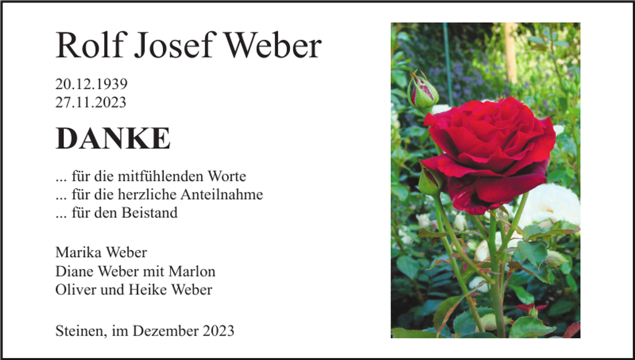 <p>Rolf Josef Weber<br />20.12.1939<br />27.11.2023</p><p>DANKE<br />... für die mitfühlenden Worte<br />... für die herzliche Anteilnahme<br />... für den Beistand<br />Marika Weber<br />Diane Weber mit Marlon<br />Oliver und Heike Weber<br />Steinen, im Dezember 2023</p>