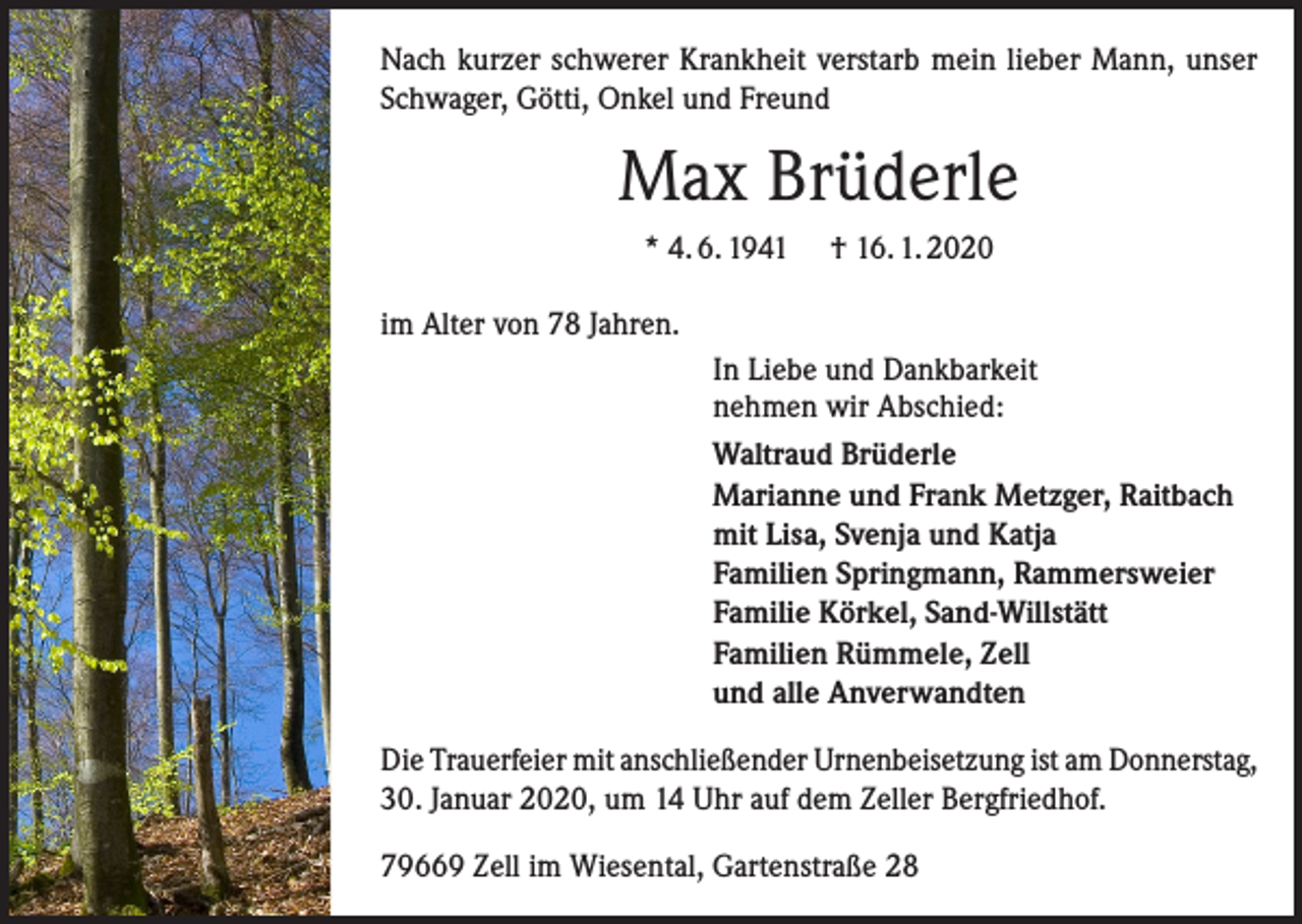 <p>Nach kurzer schwerer Krankheit verstarb mein lieber Mann, unser<br />Schwager, Götti, Onkel und Freund</p><p>Max Brüderle<br />* 4. 6. 1941</p><p>† 16. 1. 2020</p><p>im Alter von 78 Jahren.<br />In Liebe und Dankbarkeit<br />nehmen wir Abschied:<br />Waltraud Brüderle<br />Marianne und Frank Metzger, Raitbach<br />mit Lisa, Svenja und Katja<br />Familien Springmann, Rammersweier<br />Familie Körkel, Sand-Willstätt<br />Familien Rümmele, Zell<br />und alle Anverwandten<br />Die Trauerfeier mit anschließender Urnenbeisetzung ist am Donnerstag,<br />30. Januar 2020, um 14 Uhr auf dem Zeller Bergfriedhof.<br />79669 Zell im Wiesental, Gartenstraße 28</p>