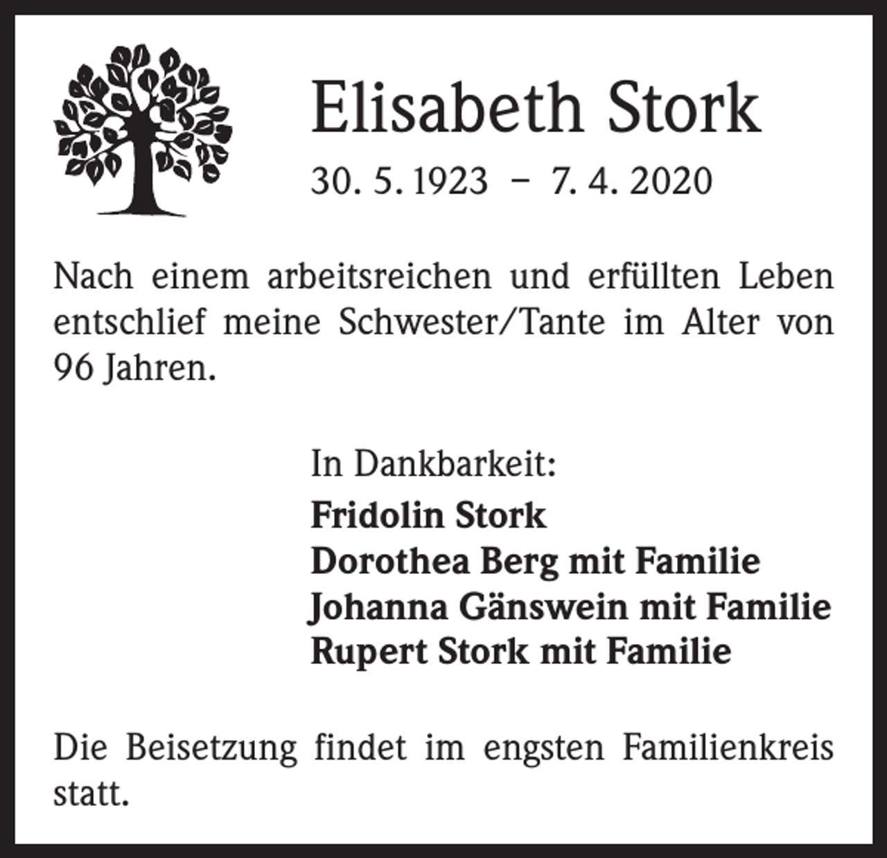 <p>Elisabeth Stork<br />30. 5. 1923 – 7. 4. 2020<br />Nach einem arbeitsreichen und erfüllten Leben<br />­entschlief meine Schwester/Tante im Alter von<br />96 Jahren.<br />In Dankbarkeit:<br />Fridolin Stork<br />Dorothea Berg mit Familie<br />Johanna Gänswein mit Familie<br />Rupert Stork mit Familie<br />Die Beisetzung findet im engsten Familienkreis<br />statt.</p>