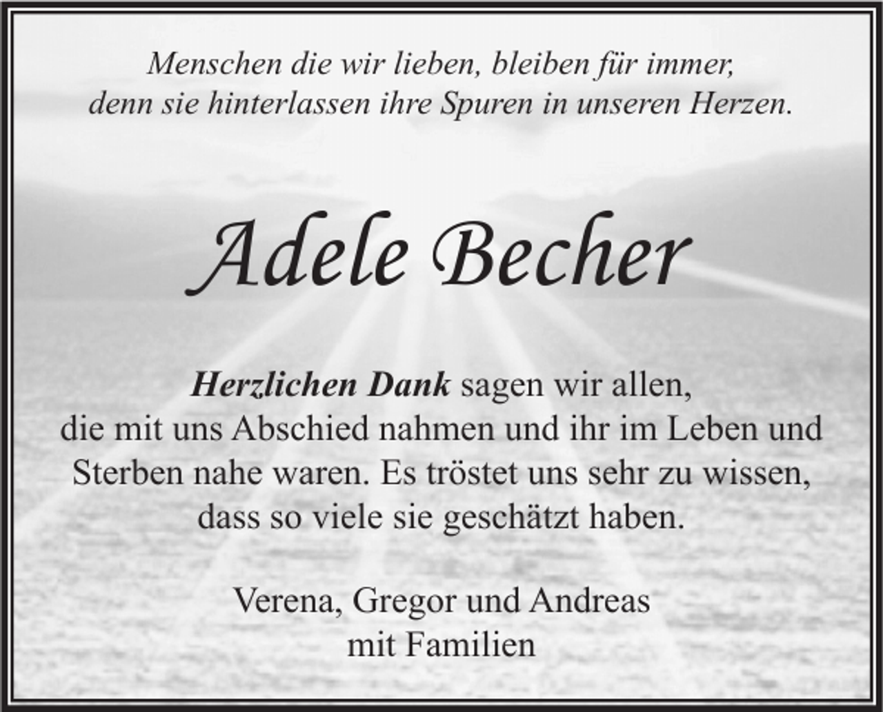 <p>Menschen die wir lieben, bleiben für immer,<br />denn sie hinterlassen ihre Spuren in unseren Herzen.</p><p>Adele Becher<br />Herzlichen Dank sagen wir allen,<br />die mit uns Abschied nahmen und ihr im Leben und<br />Sterben nahe waren. Es tröstet uns sehr zu wissen,<br />dass so viele sie geschätzt haben.<br />Verena, Gregor und Andreas<br />mit Familien</p>