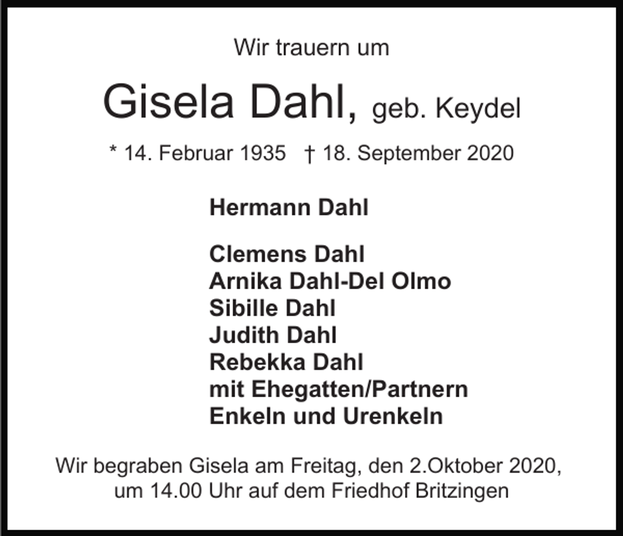 <p>Wir trauern um</p><p>Gisela Dahl, geb. Keydel<br />* 14. Februar 1935 † 18. September 2020</p><p>Hermann Dahl<br />Clemens Dahl<br />Arnika Dahl-Del Olmo<br />Sibille Dahl<br />Judith Dahl<br />Rebekka Dahl<br />mit Ehegatten/Partnern<br />Enkeln und Urenkeln<br />Wir begraben Gisela am Freitag, den 2.Oktober 2020,<br />um 14.00 Uhr auf dem Friedhof Britzingen</p>