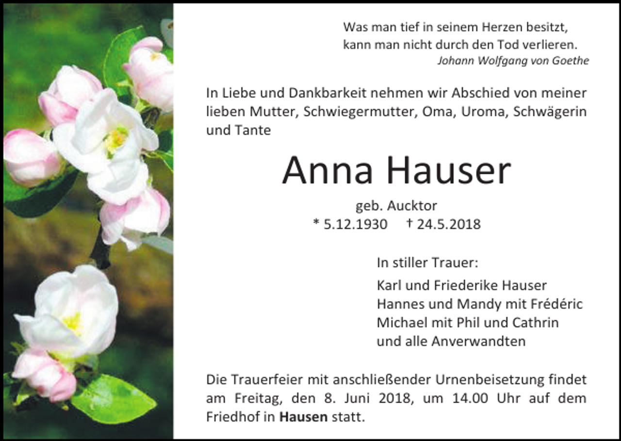 <p>Was man tief in seinem Herzen besitzt,<br />kann man nicht durch den Tod verlieren.<br />Johann Wolfgang von Goethe</p><p>In Liebe und Dankbarkeit nehmen wir Abschied von meiner<br />lieben Mutter, Schwiegermutter, Oma, Uroma, Schwägerin<br />und Tante</p><p>Anna Hauser<br />geb. Aucktor<br />* 5.12.1930 † 24.5.2018<br />In stiller Trauer:<br />Karl und Friederike Hauser<br />Hannes und Mandy mit Frédéric<br />Michael mit Phil und Cathrin<br />und alle Anverwandten<br />Die Trauerfeier mit anschließender Urnenbeisetzung findet<br />am Freitag, den 8. Juni 2018, um 14.00 Uhr auf dem<br />Friedhof in Hausen statt.</p>