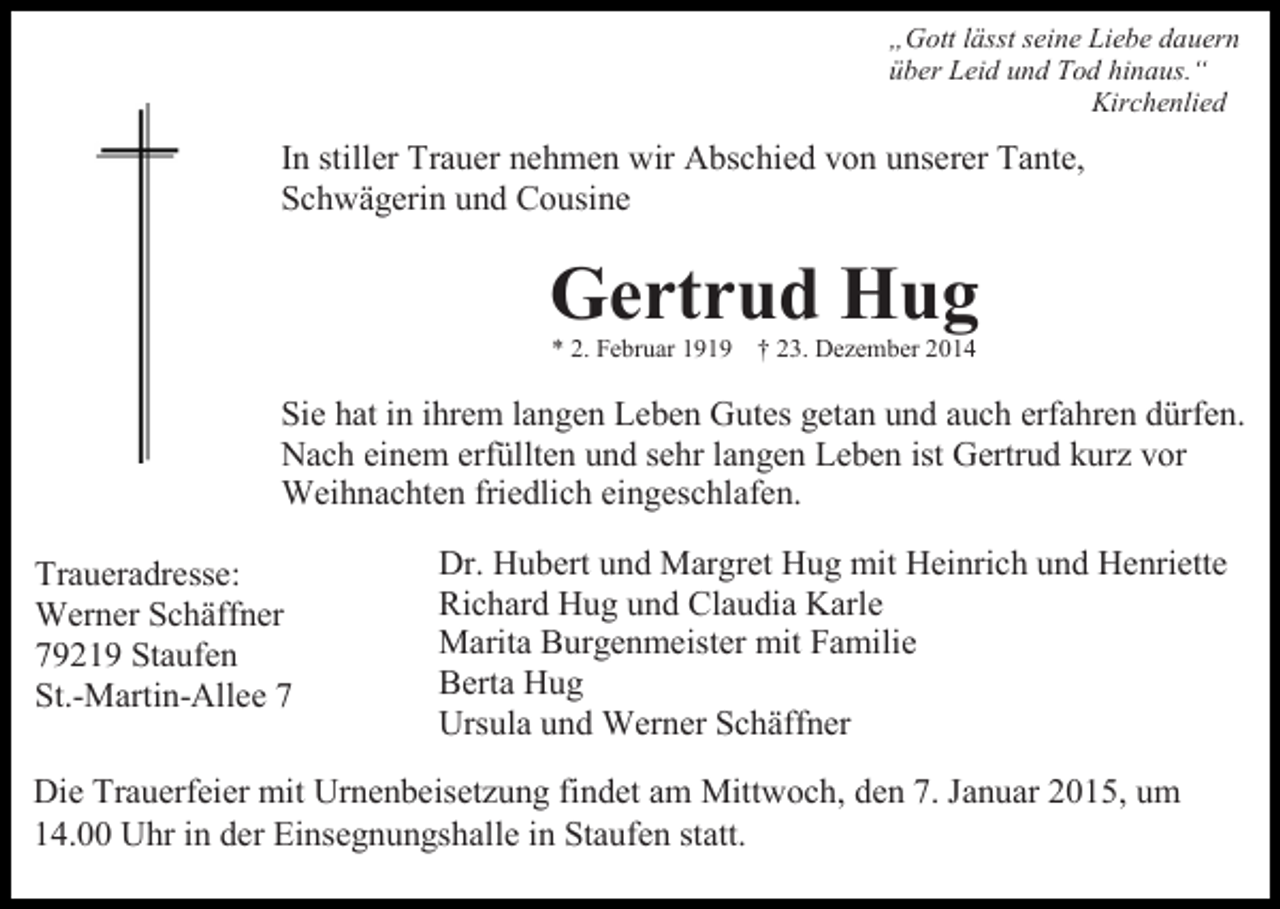 <p>„Gott lässt seine Liebe dauern<br />über Leid und Tod hinaus.“<br />Kirchenlied</p><p>In stiller Trauer nehmen wir Abschied von unserer Tante,<br />Schwägerin und Cousine</p><p>Gertrud Hug<br />* 2. Februar 1919 † 23. Dezember 2014</p><p>Sie hat in ihrem langen Leben Gutes getan und auch erfahren dürfen.<br />Nach einem erfüllten und sehr langen Leben ist Gertrud kurz vor<br />Weihnachten friedlich eingeschlafen.<br />Traueradresse:<br />Werner Schäffner<br />79219 Staufen<br />St.-Martin-Allee 7</p><p>Dr. Hubert und Margret Hug mit Heinrich und Henriette<br />Richard Hug und Claudia Karle<br />Marita Burgenmeister mit Familie<br />Berta Hug<br />Ursula und Werner Schäffner</p><p>Die Trauerfeier mit Urnenbeisetzung findet am Mittwoch, den 7. Januar 2015, um<br />14.00 Uhr in der Einsegnungshalle in Staufen statt.</p>