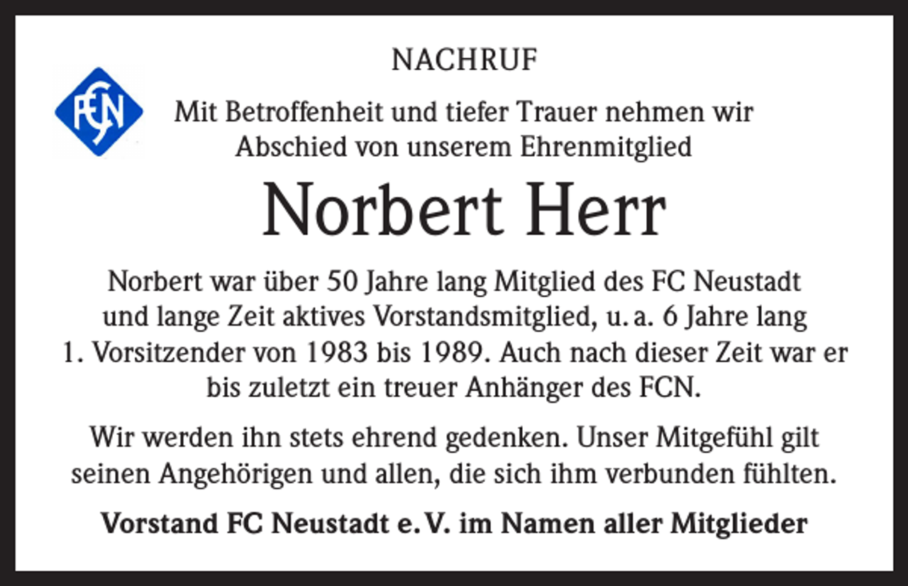 <p>NACHRUF<br />Mit Betroffenheit und tiefer Trauer nehmen wir<br />Abschied von unserem Ehrenmitglied</p><p>Norbert Herr<br />Norbert war über 50 Jahre lang Mitglied des FC Neustadt<br />und lange Zeit aktives Vorstandsmitglied, u. a. 6 Jahre lang<br />1. Vorsitzender von 1983 bis 1989. Auch nach dieser Zeit war er<br />bis zuletzt ein treuer Anhänger des FCN.<br />Wir werden ihn stets ehrend gedenken. Unser Mitgefühl gilt<br />seinen Angehörigen und allen, die sich ihm verbunden fühlten.<br />Vorstand FC Neustadt e. V. im Namen aller Mitglieder</p>