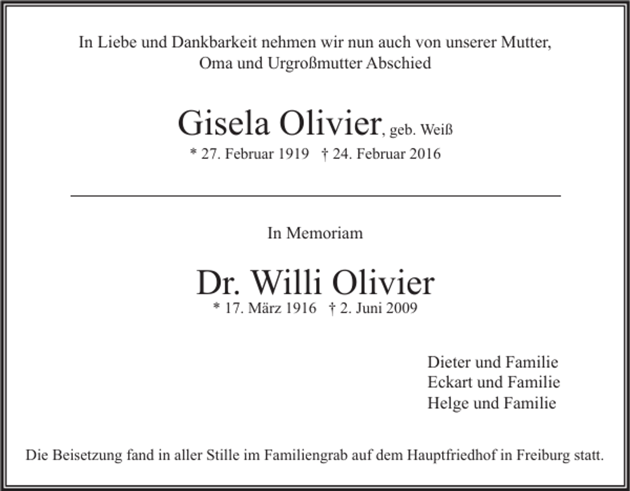 <p>In Liebe und Dankbarkeit nehmen wir nun auch von unserer Mutter,<br />Oma und Urgroßmutter Abschied</p><p>Gisela Olivier, geb. Weiß<br />* 27. Februar 1919 † 24. Februar 2016</p><p>In Memoriam</p><p>Dr. Willi Olivier<br />* 17. März 1916 † 2. Juni 2009</p><p>Dieter und Familie<br />Eckart und Familie<br />Helge und Familie<br />Die Beisetzung fand in aller Stille im Familiengrab auf dem Hauptfriedhof in Freiburg statt.</p>