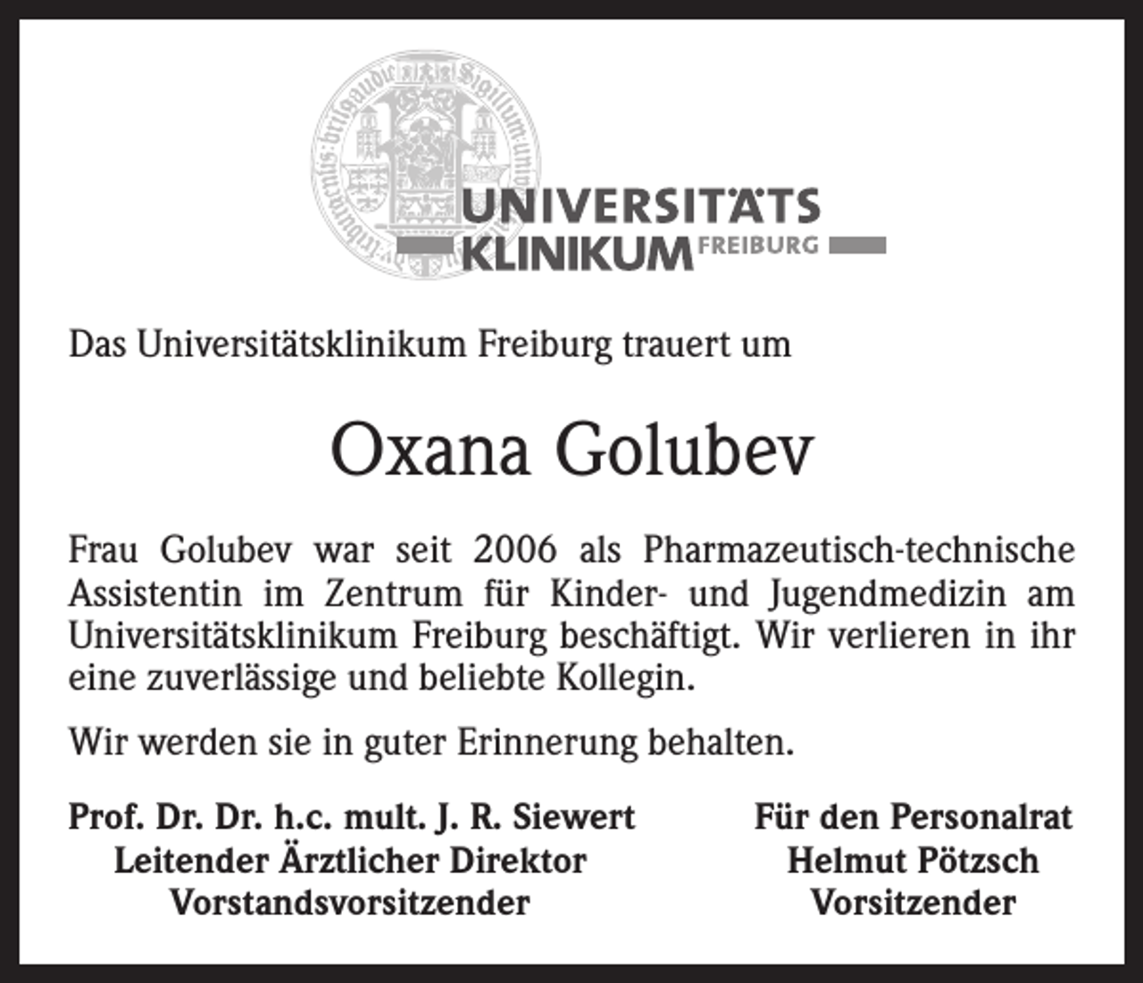 <p>Das Universitätsklinikum Freiburg trauert um</p><p>Oxana Golubev<br />Frau Golubev war seit 2006 als Pharmazeutisch-technische<br />Assistentin im Zentrum für Kinder- und Jugendmedizin am<br />Universitätsklinikum Freiburg beschäftigt. Wir verlieren in ihr<br />eine zuverlässige und beliebte Kollegin.<br />Wir werden sie in guter Erinnerung behalten.<br />rof. Dr. Dr. h.c. mult. J. R. Siewert<br />P<br />Leitender Ärztlicher Direktor</p><p>Vorstandsvorsitzender</p><p>Für den Personalrat<br />Helmut Pötzsch<br />Vorsitzender</p>