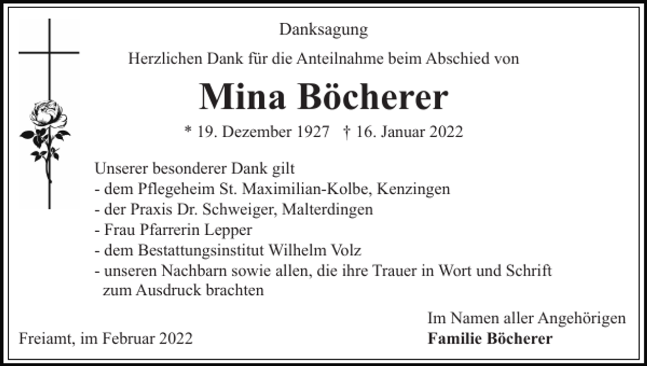<p>Danksagung<br />Herzlichen Dank für die Anteilnahme beim Abschied von</p><p>Mina Böcherer<br />* 19. Dezember 1927 † 16. Januar 2022<br />Unserer besonderer Dank gilt<br />- dem Pflegeheim St. Maximilian-Kolbe, Kenzingen<br />- der Praxis Dr. Schweiger, Malterdingen<br />- Frau Pfarrerin Lepper<br />- dem Bestattungsinstitut Wilhelm Volz<br />- unseren Nachbarn sowie allen, die ihre Trauer in Wort und Schrift<br />zum Ausdruck brachten<br />Freiamt, im Februar 2022</p><p>Im Namen aller Angehörigen<br />Familie Böcherer</p>