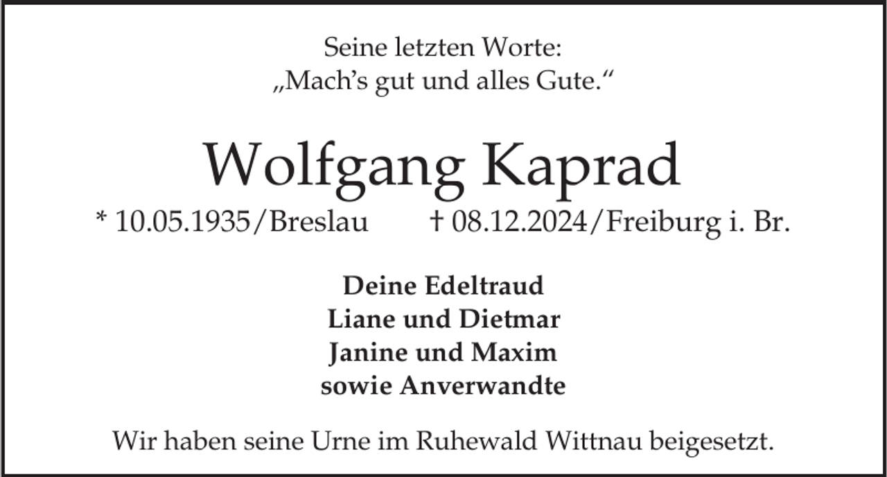 <p>Seine letzten Worte:<br />„Mach s gut und alles Gute.“</p><p>Wolfgang Kaprad<br />* 10.05.1935/Breslau</p><p>† 08.12.2024/Freiburg i. Br.</p><p>Deine Edeltraud<br />Liane und Dietmar<br />Janine und Maxim<br />sowie Anverwandte<br />Wir haben seine Urne im Ruhewald Wittnau beigesetzt.</p>