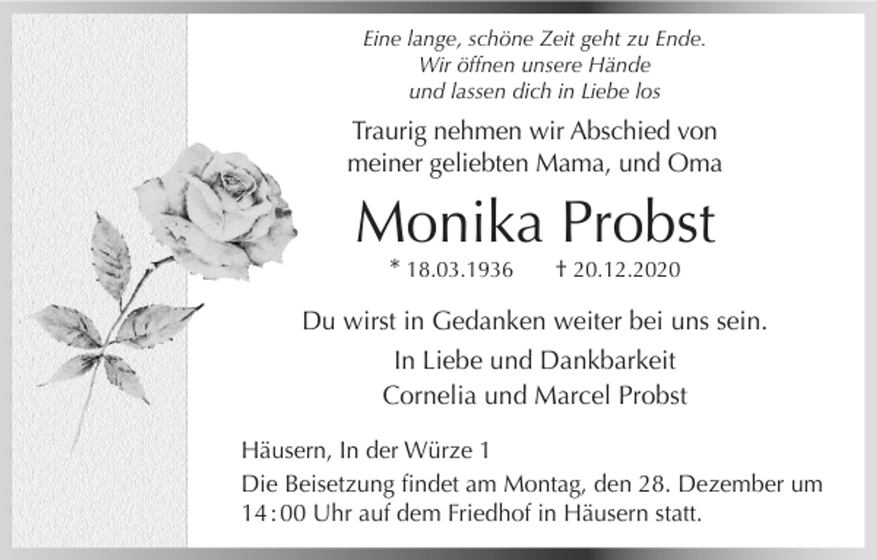 <p>Eine lange, schöne Zeit geht zu Ende.<br />Wir öffnen unsere Hände<br />und lassen dich in Liebe los</p><p>Traurig nehmen wir Abschied von<br />meiner geliebten Mama, und Oma</p><p>Monika Probst<br />* 18.03.1936</p><p>† 20.12.2020</p><p>Du wirst in Gedanken weiter bei uns sein.<br />In Liebe und Dankbarkeit<br />Cornelia und Marcel Probst<br />Häusern, In der Würze 1<br />Die Beisetzung findet am Montag, den 28. Dezember um<br />14 : 00 Uhr auf dem Friedhof in Häusern statt.</p>
