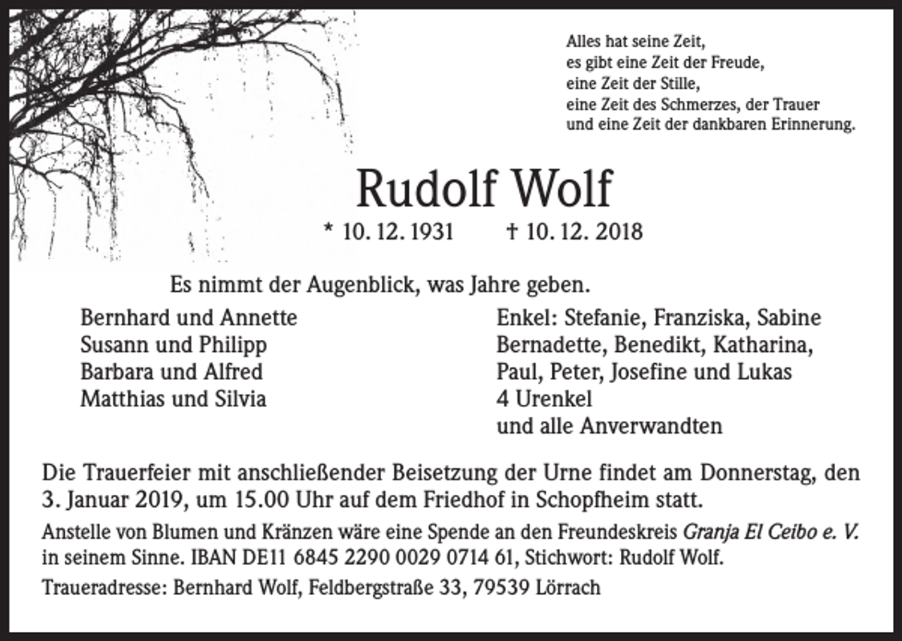 <p>Alles hat seine Zeit,<br />es gibt eine Zeit der Freude,<br />eine Zeit der Stille,<br />eine Zeit des Schmerzes, der Trauer<br />und eine Zeit der dankbaren Erinnerung.</p><p>Rudolf Wolf</p><p>* 10. 12. 1931 † 10. 12. 2018<br />Es nimmt der Augenblick, was Jahre geben.<br />Bernhard und Annette<br />Enkel: Stefanie, Franziska, Sabine<br />Susann und Philipp<br />Bernadette, Benedikt, Katharina,<br />Barbara und Alfred<br />Paul, Peter, Josefine und Lukas<br />Matthias und Silvia<br />4 Urenkel<br />und alle Anverwandten<br />Die Trauerfeier mit anschließender Beisetzung der Urne findet am Donnerstag, den<br />3. Januar 2019, um 15.00 Uhr auf dem Friedhof in Schopfheim statt.<br />Anstelle von Blumen und Kränzen wäre eine Spende an den Freundeskreis Granja El Ceibo e. V.<br />in seinem Sinne. IBAN DE11 6845 229029 0714 61, Stichwort: Rudolf Wolf.<br />Traueradresse: Bernhard Wolf, Feldbergstraße 33, 79539 Lörrach</p>
