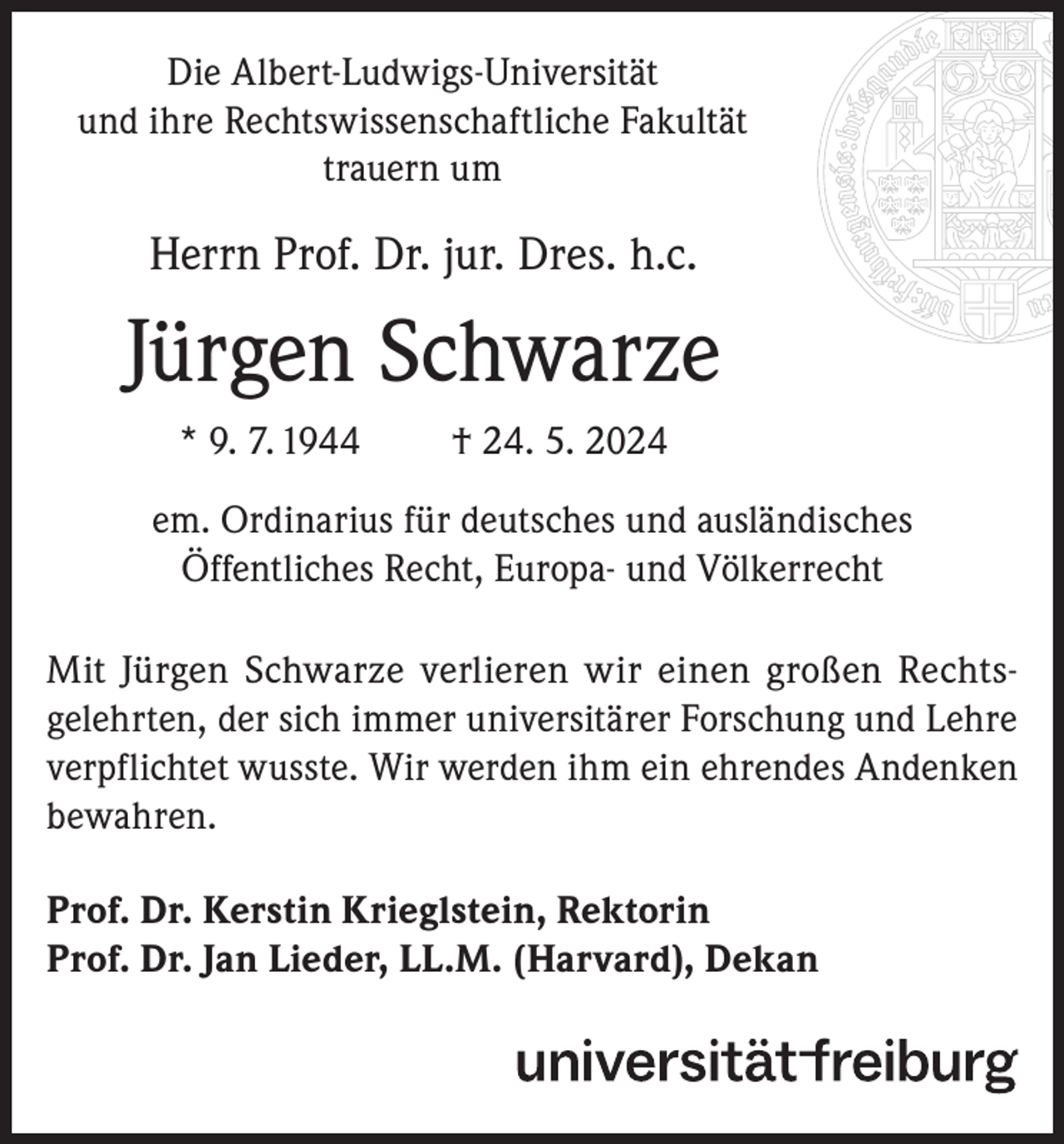 <p>Die Albert-Ludwigs-Universität<br />und ihre Rechtswissenschaftliche Fakultät<br />trauern um</p><p>Herrn Prof. Dr. jur. Dres. h.c.</p><p>Jürgen Schwarze<br />* 9. 7. 1944</p><p>† 24. 5. 2024</p><p>em. Ordinarius für deutsches und ausländisches<br />Öffentliches Recht, Europa- und Völkerrecht<br />Mit Jürgen Schwarze verlieren wir einen großen Rechtsgelehrten, der sich immer universitärer Forschung und Lehre<br />verpflichtet wusste. Wir werden ihm ein ehrendes Andenken<br />bewahren.<br />Prof. Dr. Kerstin Krieglstein, Rektorin<br />Prof. Dr. Jan Lieder, LL.M. (Harvard), Dekan</p>
