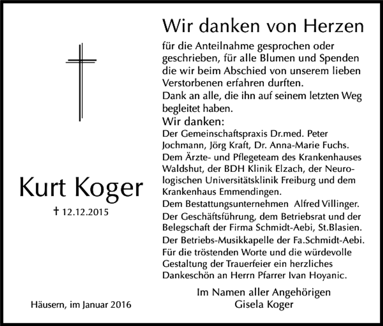 <p>Wir danken von Herzen<br />für die Anteilnahme gesprochen oder<br />geschrieben, für alle Blumen und Spenden<br />die wir beim Abschied von unserem lieben<br />Verstorbenen erfahren durften.<br />Dank an alle, die ihn auf seinem letzten Weg<br />begleitet haben.</p><p>Wir danken:</p><p>Kurt Koger<br />† 12.12.2015</p><p>Häusern, im Januar 2016</p><p>Der Gemeinschaftspraxis Dr.med. Peter<br />Jochmann, Jörg Kraft, Dr. Anna-Marie Fuchs.<br />Dem Ärzte- und Pflegeteam des Krankenhauses<br />Waldshut, der BDH Klinik Elzach, der Neurologischen Universitätsklinik Freiburg und dem<br />Krankenhaus Emmendingen.<br />Dem Bestattungsunternehmen Alfred Villinger.<br />Der Geschäftsführung, dem Betriebsrat und der<br />Belegschaft der Firma Schmidt-Aebi, St.Blasien.<br />Der Betriebs-Musikkapelle der Fa.Schmidt-Aebi.<br />Für die tröstenden Worte und die würdevolle<br />Gestaltung der Trauerfeier ein herzliches<br />Dankeschön an Herrn Pfarrer Ivan Hoyanic.</p><p>Im Namen aller Angehörigen<br />Gisela Koger</p>