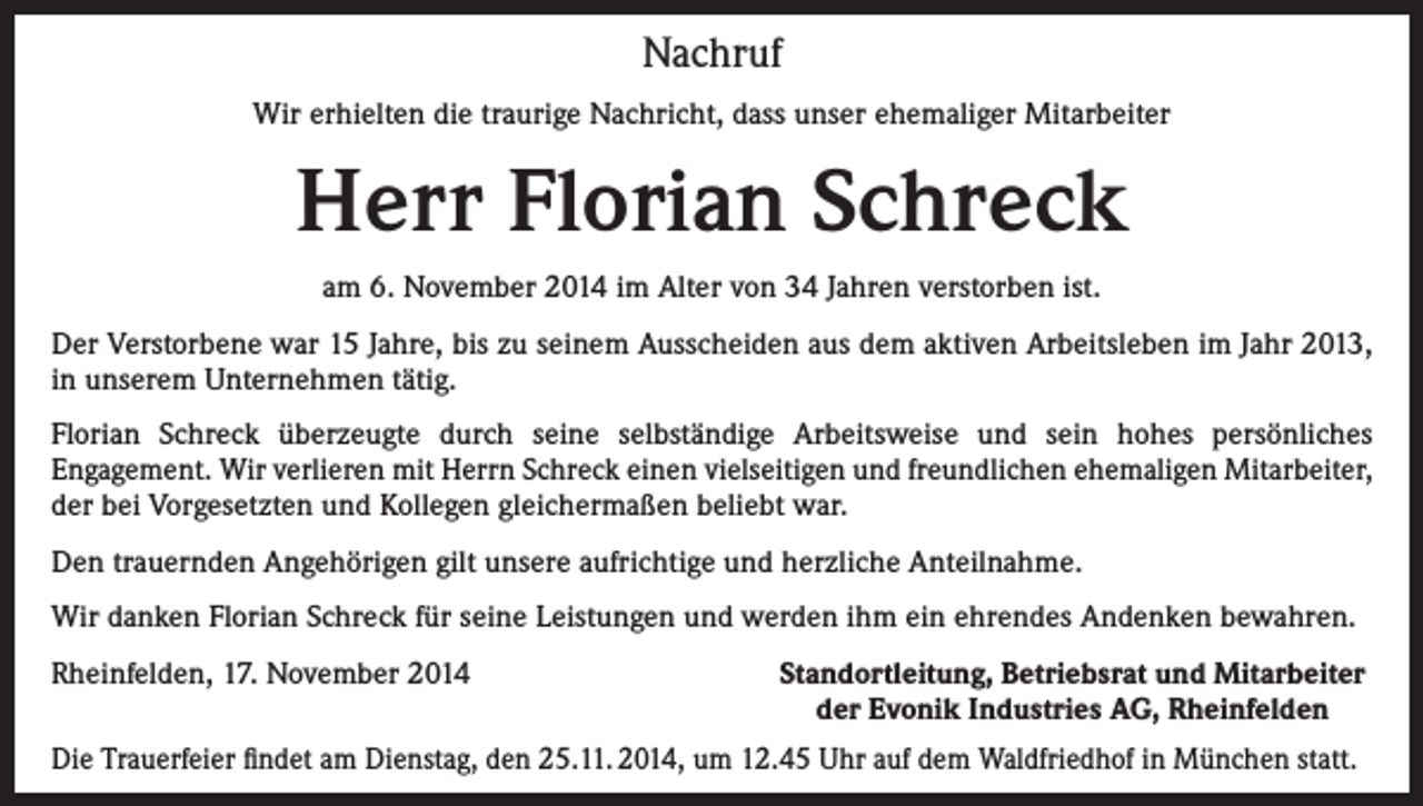 <p>Nachruf<br />Wir erhielten die traurige Nachricht, dass unser ehemaliger Mitarbeiter</p><p>Herr Florian Schreck<br />am 6. November 2014 im Alter von 34 Jahren verstorben ist.<br />Der Verstorbene war 15 Jahre, bis zu seinem Ausscheiden aus dem aktiven Arbeitsleben im Jahr 2013,<br />in unserem Unternehmen tätig.<br />Florian Schreck überzeugte durch seine selbständige Arbeitsweise und sein hohes persönliches<br />Engagement. Wir verlieren mit Herrn Schreck einen vielseitigen und freundlichen ehemaligen Mitarbeiter,<br />der bei Vorgesetzten und Kollegen gleichermaßen beliebt war.<br />Den trauernden Angehörigen gilt unsere aufrichtige und herzliche Anteilnahme.<br />Wir danken Florian Schreck für seine Leistungen und werden ihm ein ehrendes Andenken bewahren.<br />Rheinfelden, 17. November 2014</p><p>Standortleitung, Betriebsrat und Mitarbeiter<br />der Evonik Industries AG, Rheinfelden</p><p>Die Trauerfeier findet am Dienstag, den 25.11. 2014, um 12.45 Uhr auf dem Waldfriedhof in München statt.</p>