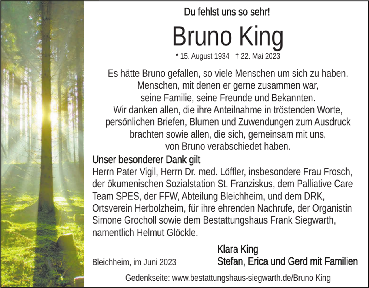 <p>Bruno King<br />* 15. August 1934 † 22. Mai 2023</p><p>Es hätte Bruno gefallen, so viele Menschen um sich zu haben.<br />Menschen, mit denen er gerne zusammen war,<br />seine Familie, seine Freunde und Bekannten.<br />Wir danken allen, die ihre Anteilnahme in tröstenden Worte,<br />persönlichen Briefen, Blumen und Zuwendungen zum Ausdruck<br />brachten sowie allen, die sich, gemeinsam mit uns,<br />von Bruno verabschiedet haben.<br />Herrn Pater Vigil, Herrn Dr. med. Löffler, insbesondere Frau Frosch,<br />der ökumenischen Sozialstation St. Franziskus, dem Palliative Care<br />Team SPES, der FFW, Abteilung Bleichheim, und dem DRK,<br />Ortsverein Herbolzheim, für ihre ehrenden Nachrufe, der Organistin<br />Simone Grocholl sowie dem Bestattungshaus Frank Siegwarth,<br />namentlich Helmut Glöckle.<br />Bleichheim, im Juni 2023<br />Gedenkseite: www.bestattungshaus-siegwarth.de/Bruno King</p>