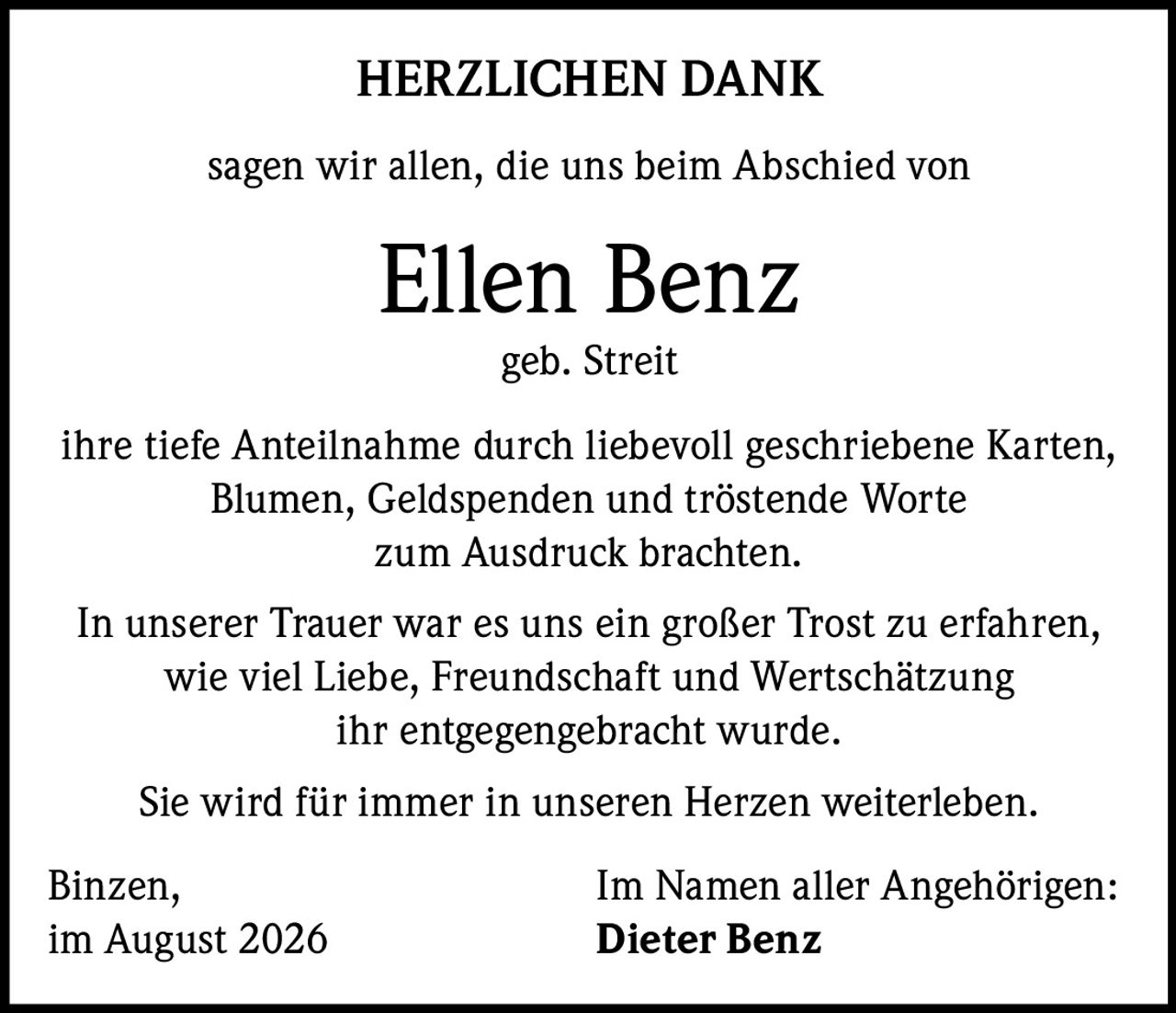 <strong>HERZLICHEN DANK</strong><br><br>sagen wir allen, die uns beim Abschied von<br><br><strong>Ellen Benz</strong><br>geb. Streit<br><br>ihre tiefe Anteilnahme durch liebevoll geschriebene Karten, Blumen, Geldspenden und tröstende Worte zum Ausdruck brachten.<br><br>In unserer Trauer war es uns ein großer Trost zu erfahren, wie viel Liebe, Freundschaft und Wertschätzung ihr entgegengebracht wurde.<br><br>Sie wird für immer in unseren Herzen weiterleben.<br><br>Binzen, Im Namen aller Angehörigen:<br>im August 2026 Dieter Benz