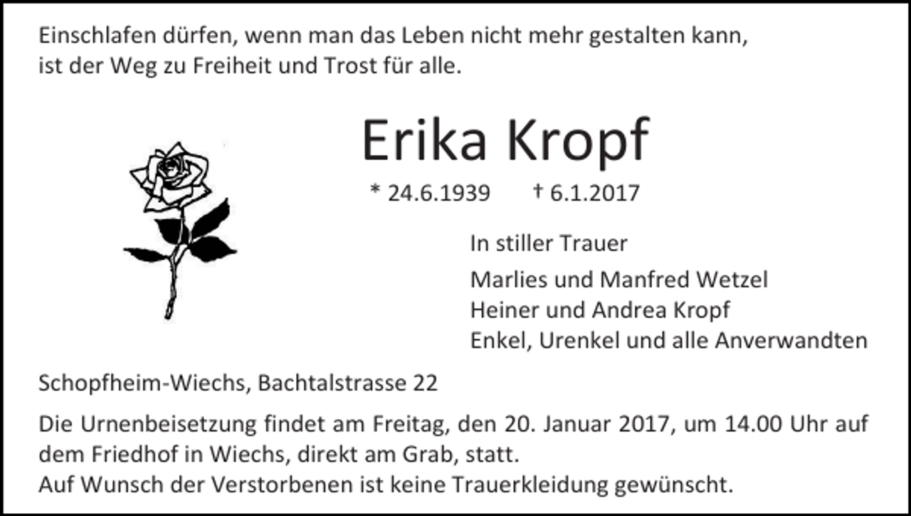 <p>Einschlafen dürfen, wenn man das Leben nicht mehr gestalten kann,<br />ist der Weg zu Freiheit und Trost für alle.</p><p>Erika Kropf<br />* 24.6.1939</p><p>† 6.1.2017</p><p>In stiller Trauer<br />Marlies und Manfred Wetzel<br />Heiner und Andrea Kropf<br />Enkel, Urenkel und alle Anverwandten<br />Schopfheim-Wiechs, Bachtalstrasse 22<br />Die Urnenbeisetzung findet am Freitag, den 20. Januar 2017, um 14.00 Uhr auf<br />dem Friedhof in Wiechs, direkt am Grab, statt.<br />Auf Wunsch der Verstorbenen ist keine Trauerkleidung gewünscht.</p>