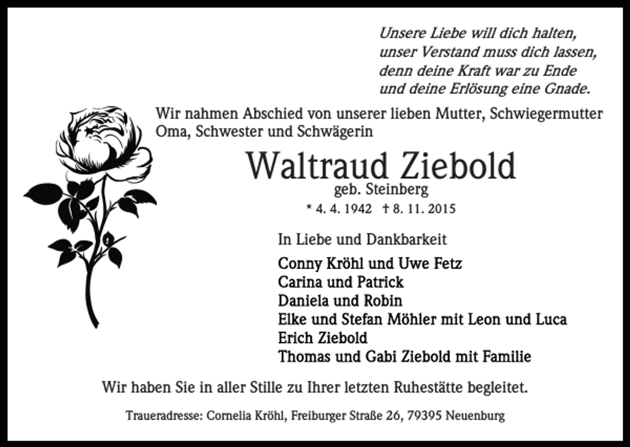 <p>Unsere Liebe will dich halten,<br />unser Verstand muss dich lassen,<br />denn deine Kraft war zu Ende<br />und deine Erlösung eine Gnade.</p><p>Wir nahmen Abschied von unserer lieben Mutter, Schwiegermutter<br />Oma, Schwester und Schwägerin</p><p>Waltraud<br />Ziebold<br />geb. Steinberg<br />* 4. 4. 1942 † 8. 11. 2015</p><p>In Liebe und Dankbarkeit</p><p>Wir haben Sie in aller Stille zu Ihrer letzten Ruhestätte begleitet.<br />Traueradresse: Cornelia Kröhl, Freiburger Straße 26, 79395 Neuenburg</p>
