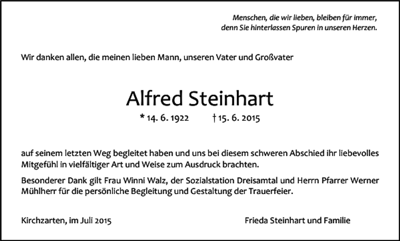 <p>Menschen, die wir lieben, bleiben für immer,<br />denn Sie hinterlassen Spuren in unseren Herzen.</p><p>Wir danken allen, die meinen lieben Mann, unseren Vater und Großvater</p><p>Alfred Steinhart<br />* 14. 6. 1922</p><p>† 15. 6. 2015</p><p>auf seinem letzten Weg begleitet haben und uns bei diesem schweren Abschied ihr liebevolles<br />Mitgefühl in vielfältiger Art und Weise zum Ausdruck brachten.<br />Besonderer Dank gilt Frau Winni Walz, der Sozialstation Dreisamtal und Herrn Pfarrer Werner<br />Mühlherr für die persönliche Begleitung und Gestaltung der Trauerfeier.<br />Kirchzarten, im Juli 2015</p><p>Frieda Steinhart und Familie</p>