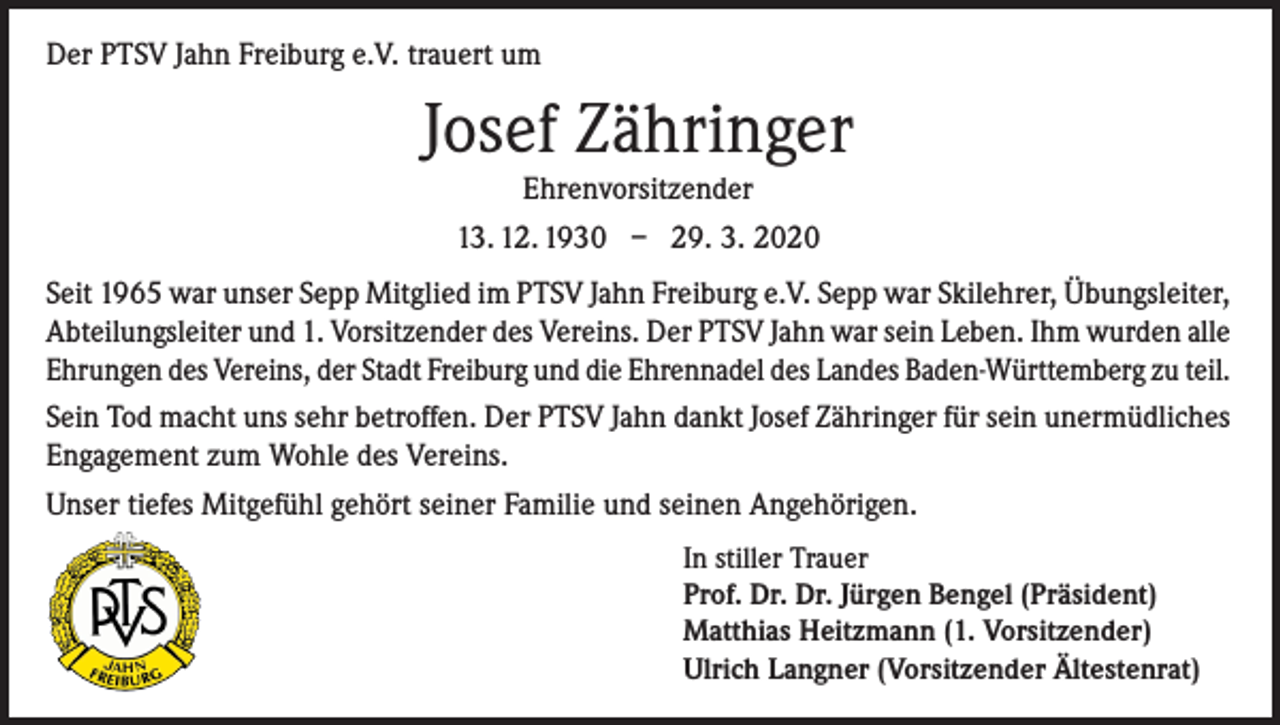 <p>Der PTSV Jahn Freiburg e.V. trauert um</p><p>Josef Zähringer<br />Ehrenvorsitzender<br />13. 12. 1930 – 29. 3. 2020<br />Seit 1965 war unser Sepp Mitglied im PTSV Jahn Freiburg e.V. Sepp war Skilehrer, Übungsleiter,<br />Abteilungsleiter und 1. Vorsitzender des Vereins. Der PTSV Jahn war sein Leben. Ihm wurden alle<br />Ehrungen des Vereins, der Stadt Freiburg und die Ehrennadel des Landes Baden-Württemberg zu teil.<br />Sein Tod macht uns sehr betroffen. Der PTSV Jahn dankt Josef Zähringer für sein unermüdliches<br />Engagement zum Wohle des Vereins.<br />Unser tiefes Mitgefühl gehört seiner Familie und seinen Angehörigen.</p><p>In stiller Trauer<br />Prof. Dr. Dr. Jürgen Bengel (Präsident)<br />Matthias Heitzmann (1. Vorsitzender)<br />Ulrich Langner (Vorsitzender Ältestenrat)</p>