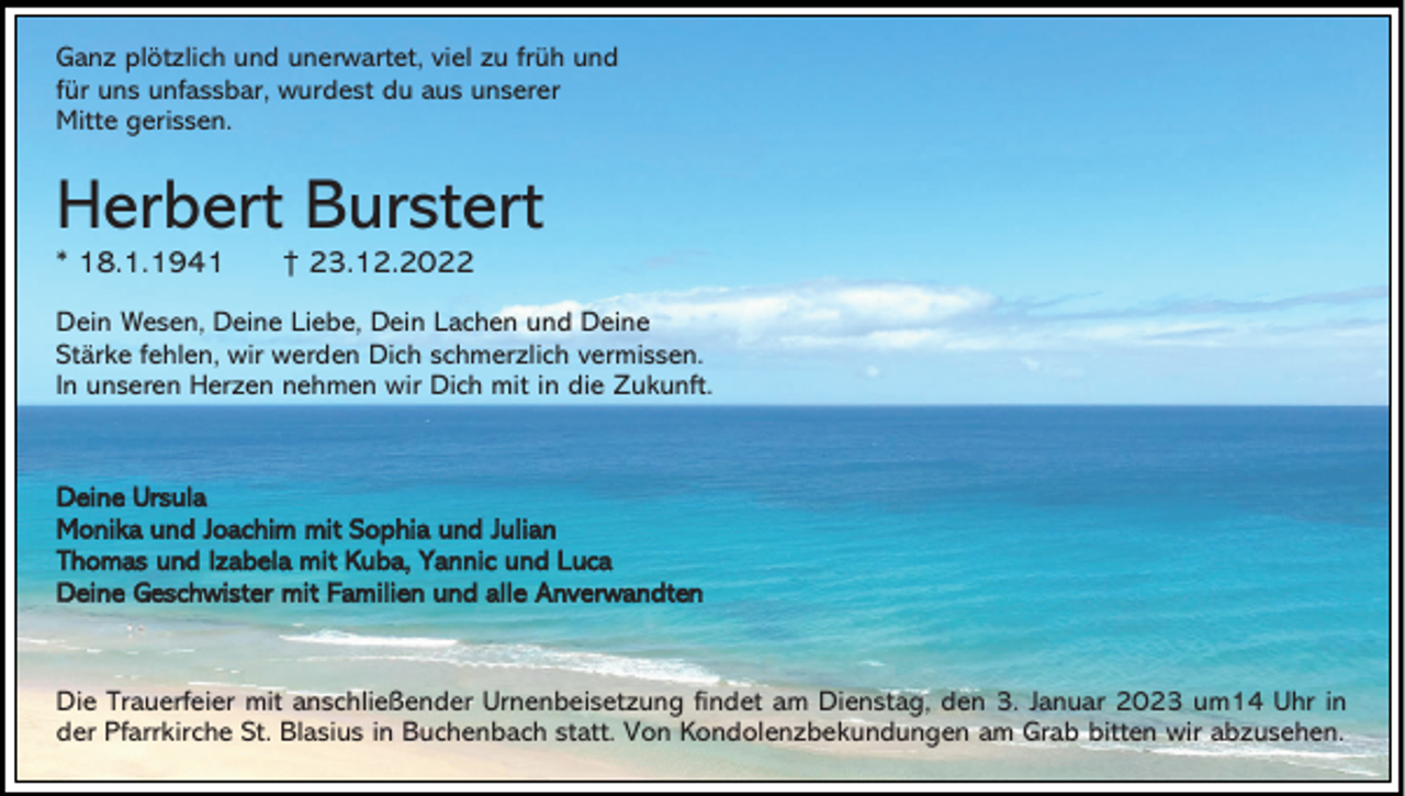 <p>Ganz plötzlich und unerwartet, viel zu früh und<br />für uns unfassbar, wurdest du aus unserer<br />Mitte gerissen.</p><p>Herbert Burstert<br />* 18.1.1941</p><p>† 23.12.2022</p><p>Dein Wesen, Deine Liebe, Dein Lachen und Deine<br />Stärke fehlen, wir werden Dich schmerzlich vermissen.<br />In unseren Herzen nehmen wir Dich mit in die Zukunft.</p><p>Deine Ursula<br />Monika und Joachim mit Sophia und Julian<br />Thomas und Izabela mit Kuba, Yannic und Luca<br />Deine Geschwister mit Familien und alle Anverwandten</p><p>Die Trauerfeier mit anschließender Urnenbeisetzung findet am Dienstag, den 3. Januar 2023 um14 Uhr in<br />der Pfarrkirche St. Blasius in Buchenbach statt. Von Kondolenzbekundungen am Grab bitten wir abzusehen.</p>