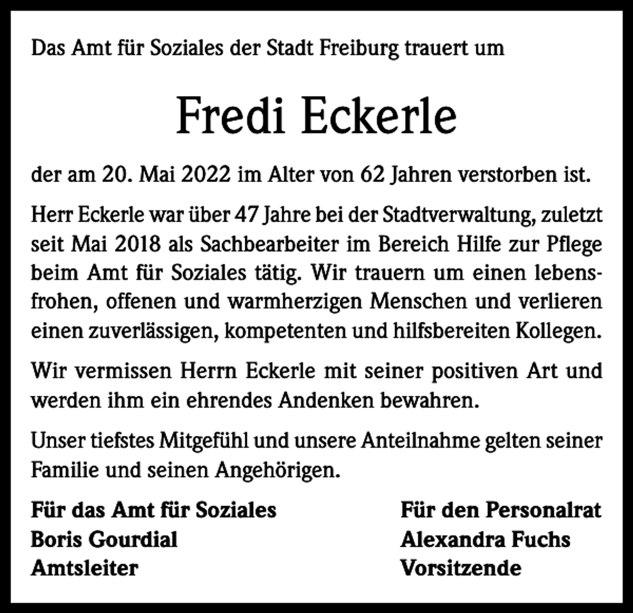 <p>Das Amt für Soziales der Stadt Freiburg trauert um</p><p>Fredi Eckerle<br />der am 20. Mai 2022 im Alter von 62 Jahren verstorben ist.<br />Herr Eckerle war über 47 Jahre bei der Stadtverwaltung, zuletzt<br />seit Mai 2018 als Sachbearbeiter im Bereich Hilfe zur Pflege<br />beim Amt für Soziales tätig. Wir trauern um einen lebensfrohen, offenen und warmherzigen Menschen und verlieren<br />einen zuverlässigen, kompetenten und hilfsbereiten Kollegen.<br />Wir vermissen Herrn Eckerle mit seiner positiven Art und<br />werden ihm ein ehrendes Andenken bewahren.<br />Unser tiefstes Mitgefühl und unsere Anteilnahme gelten seiner<br />Familie und seinen Angehörigen.<br />Für das Amt für Soziales<br />Boris Gourdial<br />Amtsleiter</p><p>Für den Personalrat<br />Alexandra Fuchs<br />Vorsitzende</p>