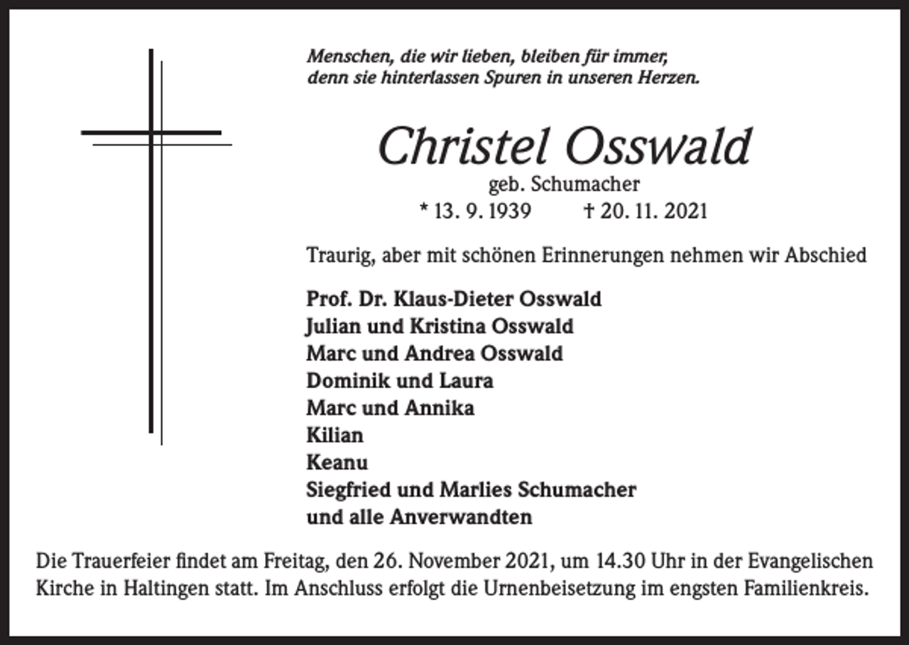 <p>Menschen, die wir lieben, bleiben für immer,<br />denn sie hinterlassen Spuren in unseren Herzen.</p><p>Christel Osswald<br />geb. Schumacher<br />* 13. 9. 1939<br />† 20. 11. 2021</p><p>Traurig, aber mit schönen Erinnerungen nehmen wir Abschied<br />Prof. Dr. Klaus-Dieter Osswald<br />Julian und Kristina Osswald<br />Marc und Andrea Osswald<br />Dominik und Laura<br />Marc und Annika<br />Kilian<br />Keanu<br />Siegfried und Marlies Schumacher<br />und alle Anverwandten<br />Die Trauerfeier findet am Freitag, den 26. November 2021, um 14.30 Uhr in der Evangelischen<br />Kirche in Haltingen statt. Im Anschluss erfolgt die Urnenbeisetzung im engsten Familienkreis.</p>