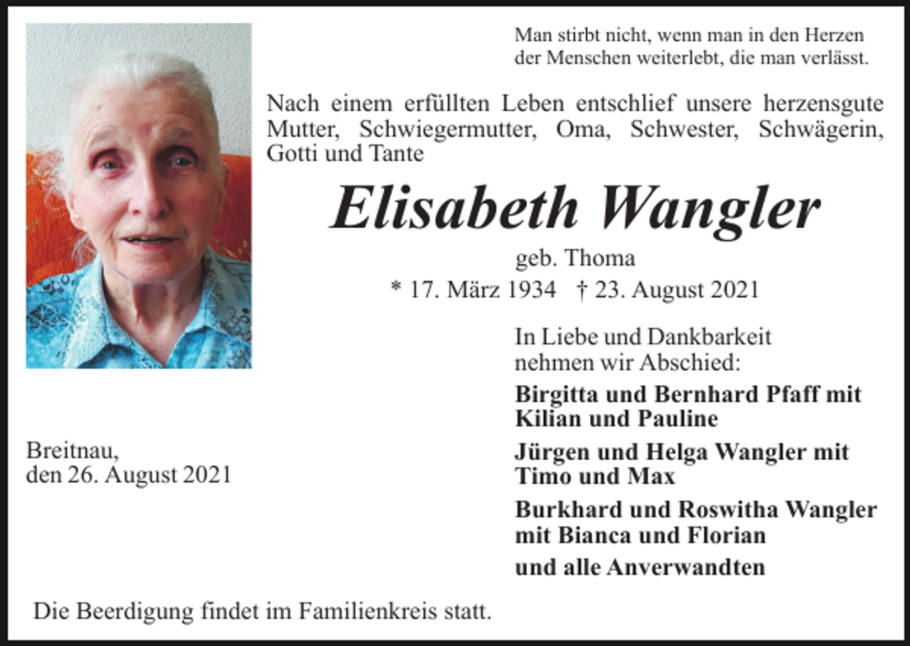<p>Man stirbt nicht, wenn man in den Herzen<br />der Menschen weiterlebt, die man verlässt.</p><p>Nach einem erfüllten Leben entschlief unsere herzensgute<br />Mutter, Schwiegermutter, Oma, Schwester, Schwägerin,<br />Gotti und Tante</p><p>Elisabeth Wangler<br />geb. Thoma<br />* 17. März 1934 † 23. August 2021</p><p>Breitnau,<br />den 26. August 2021</p><p>Die Beerdigung findet im Familienkreis statt.</p><p>In Liebe und Dankbarkeit<br />nehmen wir Abschied:<br />Birgitta und Bernhard Pfaff mit<br />Kilian und Pauline<br />Jürgen und Helga Wangler mit<br />Timo und Max<br />Burkhard und Roswitha Wangler<br />mit Bianca und Florian<br />und alle Anverwandten</p>
