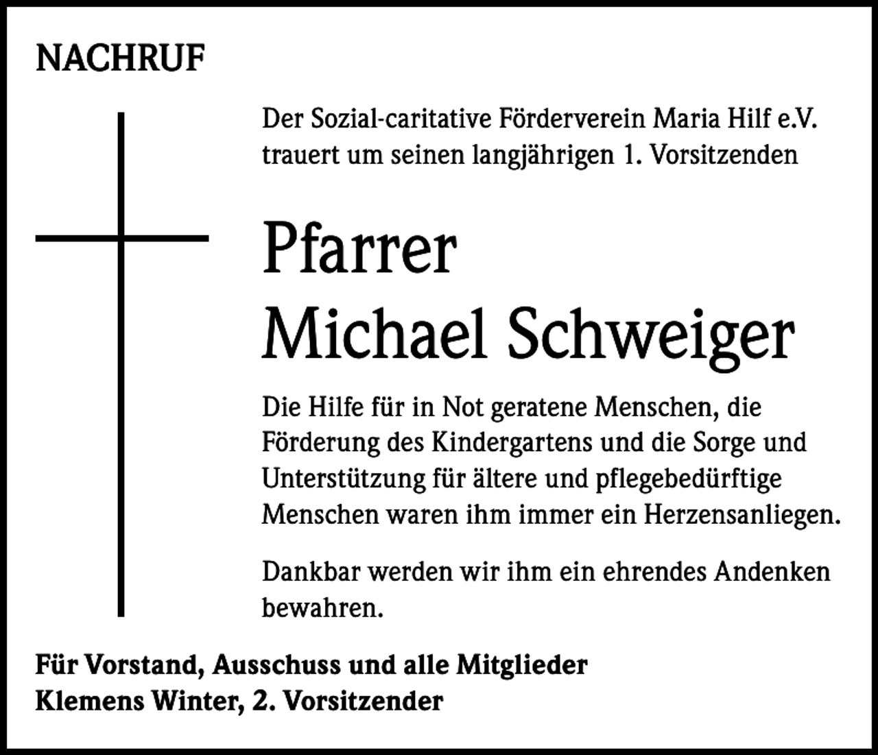 <p>NACHRUF<br />Der Sozial-caritative Förderverein Maria Hilf e.V.<br />trauert um seinen langjährigen 1. Vorsitzenden</p><p>Pfarrer<br />Michael Schweiger<br />Die Hilfe für in Not geratene Menschen, die<br />Förderung des Kindergartens und die Sorge und<br />Unterstützung für ältere und pflegebedürftige<br />Menschen waren ihm immer ein Herzensanliegen.<br />Dankbar werden wir ihm ein ehrendes Andenken<br />bewahren.<br />Für Vorstand, Ausschuss und alle Mitglieder<br />Klemens Winter, 2. Vorsitzender</p>