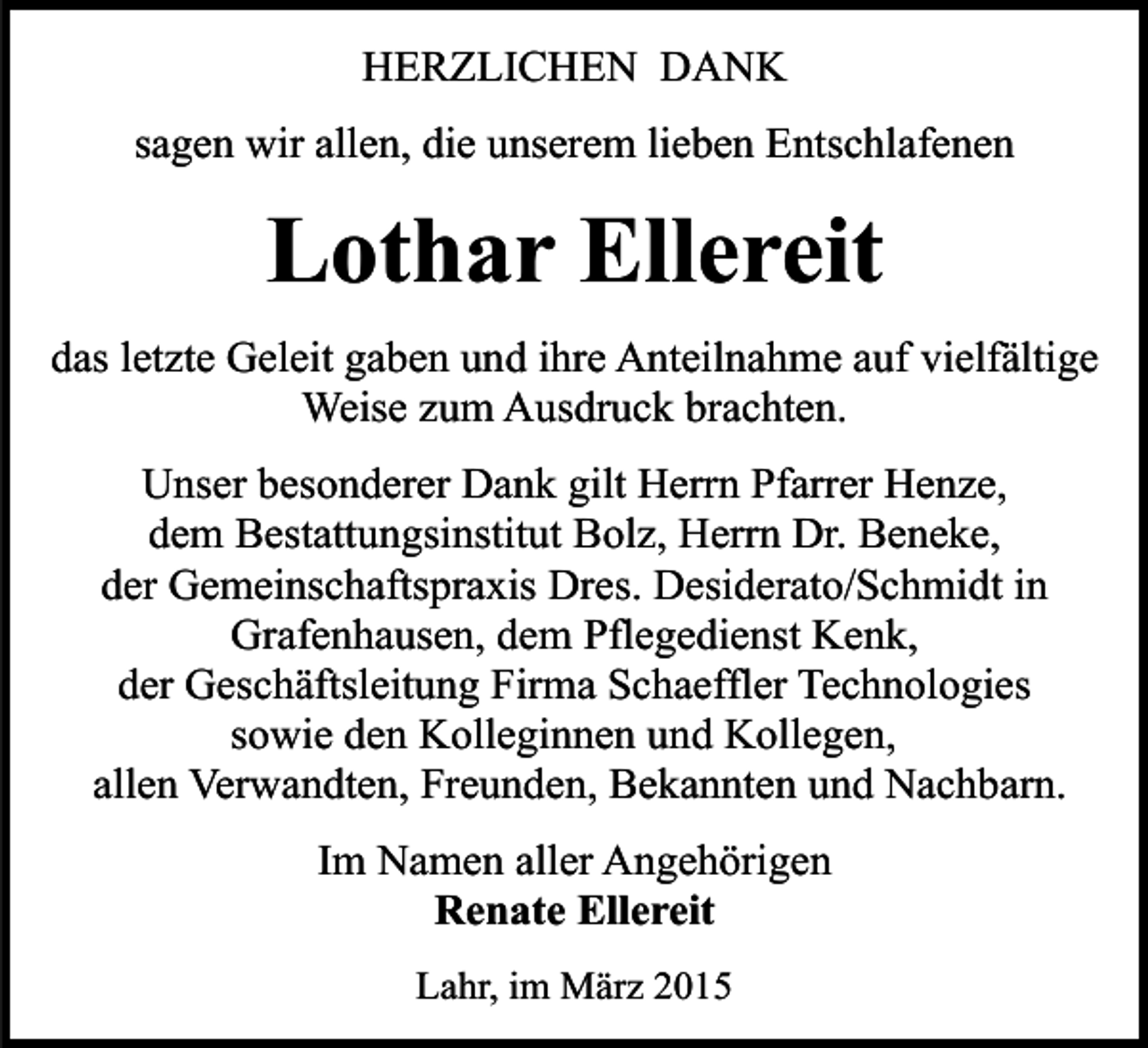 <p>HERZLICHEN DANK<br />sagen wir allen, die unserem lieben Entschlafenen</p><p>Lothar Ellereit<br />das letzte Geleit gaben und ihre Anteilnahme auf vielfältige<br />Weise zum Ausdruck brachten.<br />Unser besonderer Dank gilt Herrn Pfarrer Henze,<br />dem Bestattungsinstitut Bolz, Herrn Dr. Beneke,<br />der Gemeinschaftspraxis Dres. Desiderato/Schmidt in<br />Grafenhausen, dem Pflegedienst Kenk,<br />der Geschäftsleitung Firma Schaeffler Technologies<br />sowie den Kolleginnen und Kollegen,<br />allen Verwandten, Freunden, Bekannten und Nachbarn.<br />Im Namen aller Angehörigen<br />Renate Ellereit<br />Lahr, im März 2015</p>
