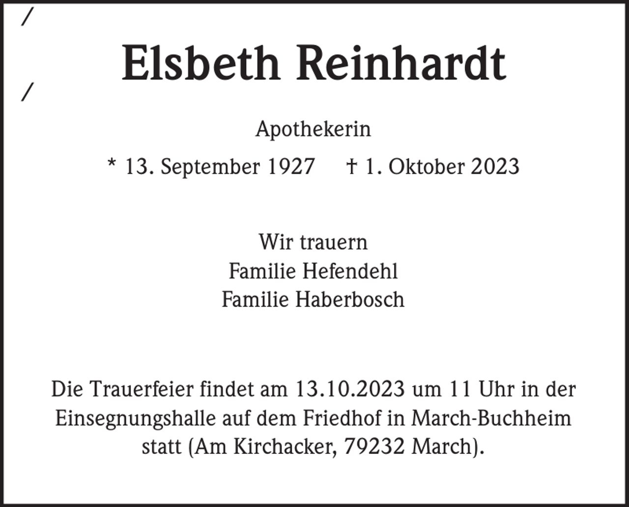 <p>/<br />/</p><p>Elsbeth Reinhardt<br />Apothekerin<br />* 13. September 1927</p><p>† 1. Oktober 2023</p><p>Wir trauern<br />Familie Hefendehl<br />Familie Haberbosch</p><p>Die Trauerfeier findet am 13.10.2023 um 11 Uhr in der<br />Einsegnungshalle auf dem Friedhof in March-Buchheim<br />statt (Am Kirchacker, 79232 March).</p>