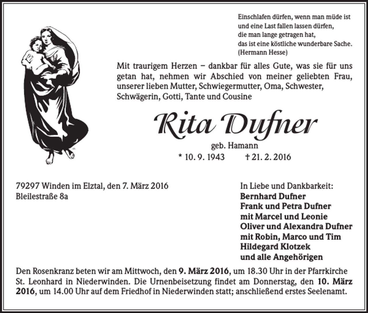 <p>Einschlafen dürfen, wenn man müde ist<br />und eine Last fallen lassen dürfen,<br />die man lange getragen hat,<br />das ist eine köstliche wunderbare Sache.<br />(Hermann Hesse)</p><p>Mit traurigem Herzen – dankbar für alles Gute, was sie für uns<br />getan hat, nehmen wir Abschied von meiner geliebten Frau,<br />unserer lieben Mutter, Schwiegermutter, Oma, Schwester,<br />Schwägerin, Gotti, Tante und Cousine</p><p>Rita Dufner<br />geb. Hamann<br />* 10. 9. 1943<br />† 21. 2. 2016<br />79297 Winden im Elztal, den 7. März 2016<br />Bleilestraße 8a</p><p>In Liebe und Dankbarkeit:<br />Bernhard Dufner<br />Frank und Petra Dufner<br />mit Marcel und Leonie<br />Oliver und Alexandra Dufner<br />mit Robin, Marco und Tim<br />Hildegard Klotzek<br />und alle Angehörigen</p><p>Den Rosenkranz beten wir am Mittwoch, den 9. März 2016, um 18.30 Uhr in der Pfarrkirche<br />St. Leonhard in Niederwinden. Die Urnenbeisetzung findet am Donnerstag, den 10. März<br />2016, um 14.00 Uhr auf dem Friedhof in Niederwinden statt; anschließend erstes Seelenamt.</p>