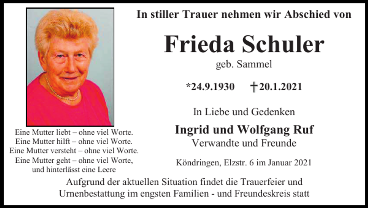 <p>In stiller Trauer nehmen wir Abschied von</p><p>Frieda Schuler<br />geb. Sammel<br />*24.9.1930</p><p>20.1.2021</p><p>In Liebe und Gedenken<br />Eine Mutter liebt – ohne viel Worte.<br />Eine Mutter hilft – ohne viel Worte.<br />Eine Mutter versteht – ohne viel Worte.<br />Eine Mutter geht – ohne viel Worte,<br />und hinterlässt eine Leere</p><p>Ingrid und Wolfgang Ruf<br />Verwandte und Freunde<br />Köndringen, Elzstr. 6 im Januar 2021</p><p>Aufgrund der aktuellen Situation findet die Trauerfeier und<br />Urnenbestattung im engsten Familien - und Freundeskreis statt</p>