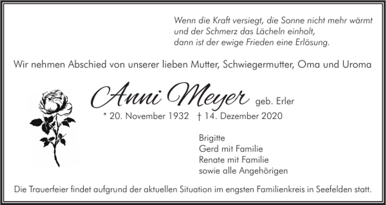 <p>Wenn die Kraft versiegt, die Sonne nicht mehr wärmt<br />und der Schmerz das Lächeln einholt,<br />dann ist der ewige Frieden eine Erlösung.</p><p>Wir nehmen Abschied von unserer lieben Mutter, Schwiegermutter, Oma und Uroma</p><p>Anni Meyer</p><p>geb. Erler</p><p>* 20. November 1932 † 14. Dezember 2020<br />Brigitte<br />Gerd mit Familie<br />Renate mit Familie<br />sowie alle Angehörigen</p><p>Die Trauerfeier findet aufgrund der aktuellen Situation im engsten Familienkreis in Seefelden statt.</p>