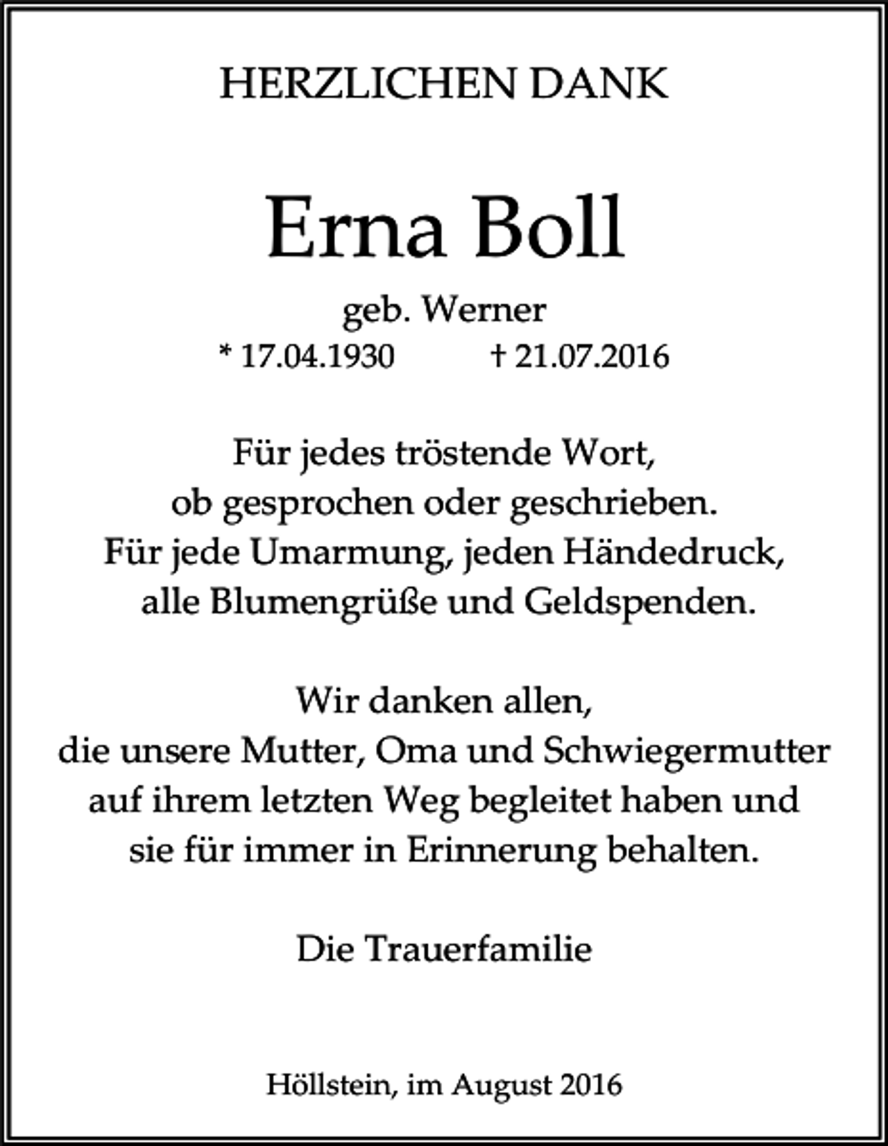 <p>HERZLICHEN DANK</p><p>Erna Boll<br />geb. Werner<br />* 17.04.1930</p><p>† 21.07.2016</p><p>Für jedes tröstende Wort,<br />ob gesprochen oder geschrieben.<br />Für jede Umarmung, jeden Händedruck,<br />alle Blumengrüße und Geldspenden.<br />Wir danken allen,<br />die unsere Mutter, Oma und Schwiegermutter<br />auf ihrem letzten Weg begleitet haben und<br />sie für immer in Erinnerung behalten.<br />Die Trauerfamilie</p><p>Höllstein, im August 2016</p>