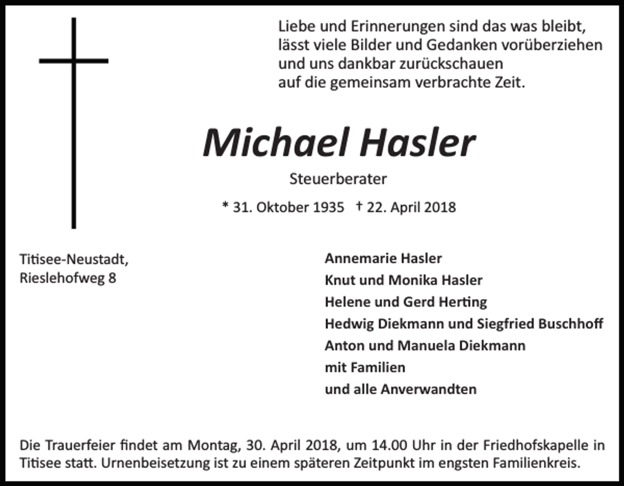 <p>Liebe und Erinnerungen sind das was bleibt,<br />lässt viele Bilder und Gedanken vorüberziehen<br />und uns dankbar zurückschauen<br />auf die gemeinsam verbrachte Zeit.</p><p>Michael Hasler<br />Steuerberater<br />* 31. Oktober 1935 † 22. April 2018<br />Ti�see­Neustadt,<br />Rieslehofweg 8</p><p>Annemarie Hasler<br />Knut und Monika Hasler<br />Helene und Gerd Her�ng<br />Hedwig Diekmann und Siegfried Buschhoﬀ<br />Anton und Manuela Diekmann<br />mit Familien<br />und alle Anverwandten</p><p>Die Trauerfeier ﬁndet am Montag, 30. April 2018, um 14.00 Uhr in der Friedhofskapelle in<br />Ti�see sta�. Urnenbeisetzung ist zu einem späteren Zeitpunkt im engsten Familienkreis.</p>