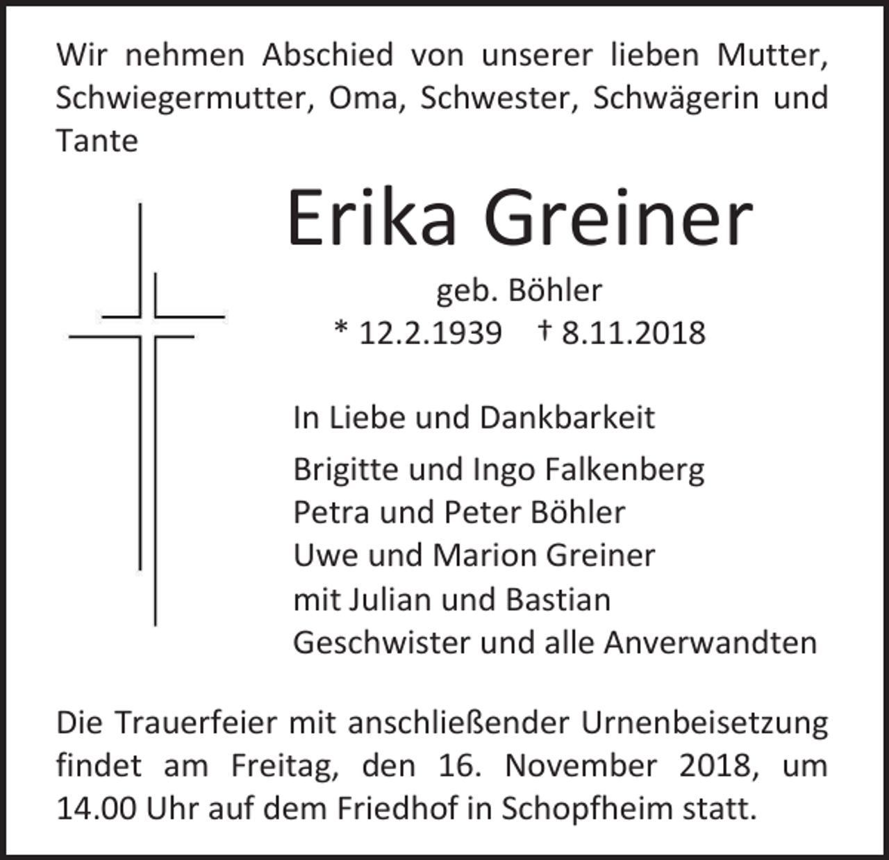 <p>Wir nehmen Abschied von unserer lieben Mutter,<br />Schwiegermutter, Oma, Schwester, Schwägerin und<br />Tante</p><p>Erika Greiner<br />geb. Böhler<br />* 12.2.1939 † 8.11.2018<br />In Liebe und Dankbarkeit<br />Brigitte und Ingo Falkenberg<br />Petra und Peter Böhler<br />Uwe und Marion Greiner<br />mit Julian und Bastian<br />Geschwister und alle Anverwandten<br />Die Trauerfeier mit anschließender Urnenbeisetzung<br />findet am Freitag, den 16. November 2018, um<br />14.00 Uhr auf dem Friedhof in Schopfheim statt.</p>