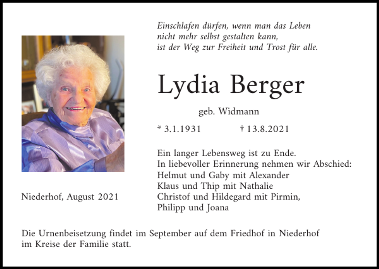 <p>Einschlafen dürfen, wenn man das Leben<br />nicht mehr selbst gestalten kann,<br />ist der Weg zur Freiheit und Trost für alle.</p><p>Lydia Berger<br />geb. Widmann<br />* 3.1.1931</p><p>Niederhof, August 2021</p><p>† 13.8.2021</p><p>Ein langer Lebensweg ist zu Ende.<br />In liebevoller Erinnerung nehmen wir Abschied:<br />Helmut und Gaby mit Alexander<br />Klaus und Thip mit Nathalie<br />Christof und Hildegard mit Pirmin,<br />Philipp und Joana</p><p>Die Urnenbeisetzung findet im September auf dem Friedhof in Niederhof<br />im Kreise der Familie statt.</p>