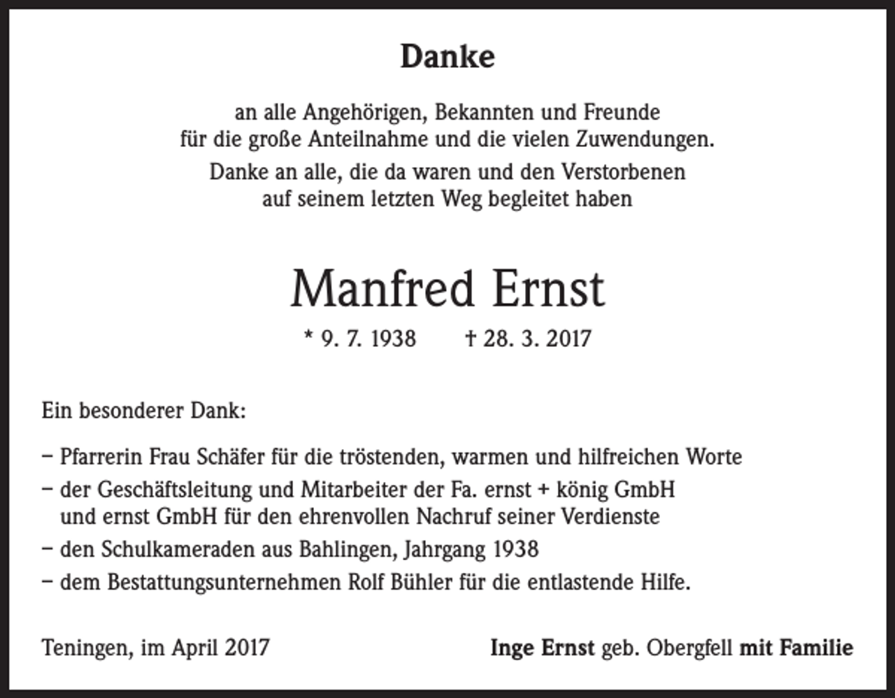 <p>Danke<br />an alle Angehörigen, Bekannten und Freunde<br />für die große Anteilnahme und die vielen Zuwendungen.<br />Danke an alle, die da waren und den Verstorbenen<br />auf seinem letzten Weg begleitet haben</p><p>Manfred Ernst<br />* 9. 7. 1938 † 28. 3. 2017<br />Ein besonderer Dank:<br />– Pfarrerin Frau Schäfer für die tröstenden, warmen und hilfreichen Worte<br />– der Geschäftsleitung und Mitarbeiter der Fa. ernst + könig GmbH<br />und ernst GmbH für den ehrenvollen Nachruf seiner Verdienste<br />– den Schulkameraden aus Bahlingen, Jahrgang 1938<br />– dem Bestattungsunternehmen Rolf Bühler für die entlastende Hilfe.<br />Teningen, im April 2017</p><p>Inge Ernst geb. Obergfell mit Familie</p>