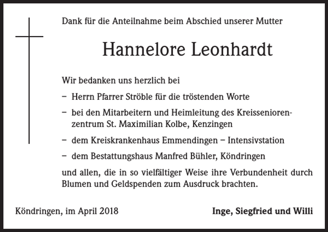 <p>Dank für die Anteilnahme beim Abschied unserer Mutter</p><p>Hannelore Leonhardt<br />Wir bedanken uns herzlich bei<br />– Herrn Pfarrer Ströble für die tröstenden Worte<br />– bei den Mitarbeitern und Heimleitung des Kreisseniorenzentrum St. Maximilian Kolbe, Kenzingen<br />– dem Kreiskrankenhaus Emmendingen – Intensivstation<br />– dem Bestattungshaus Manfred Bühler, Köndringen<br />und allen, die in so vielfältiger Weise ihre Verbundenheit durch<br />­Blumen und Geldspenden zum Ausdruck brachten.<br />Köndringen, im April 2018</p><p>Inge, Siegfried und Willi</p>