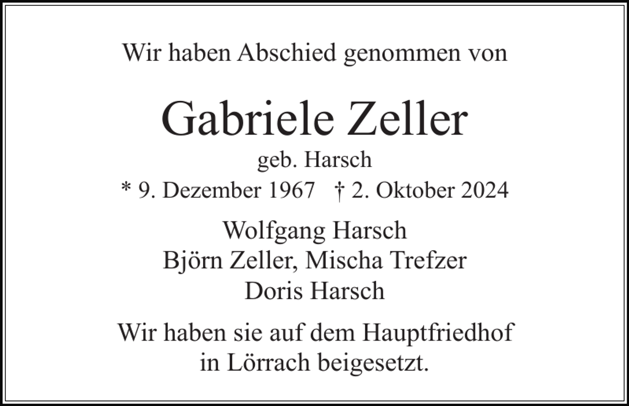 <p>Wir haben Abschied genommen von</p><p>Gabriele Zeller<br />geb. Harsch<br />* 9. Dezember 1967 † 2. Oktober 2024</p><p>Wolfgang Harsch<br />Björn Zeller, Mischa Trefzer<br />Doris Harsch<br />Wir haben sie auf dem Hauptfriedhof<br />in Lörrach beigesetzt.</p>