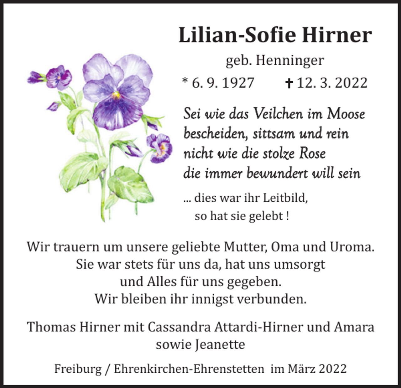<p>Lilian-Sofie Hirner<br />geb. Henninger<br />* 6. 9. 1927<br />12. 3. 2022</p><p>Sei wie das Veilchen im Moose<br />bescheiden, sittsam und rein<br />nicht wie die stolze Rose<br />die immer bewundert will sein<br />... dies war ihr Leitbild,<br />so hat sie gelebt !</p><p>Wir trauern um unsere geliebte Mutter, Oma und Uroma.<br />Sie war stets für uns da, hat uns umsorgt<br />und Alles für uns gegeben.<br />Wir bleiben ihr innigst verbunden.</p><p>Thomas Hirner mit Cassandra Attardi-Hirner und Amara<br />sowie Jeanette<br />Freiburg / Ehrenkirchen-Ehrenstetten im März 2022</p>
