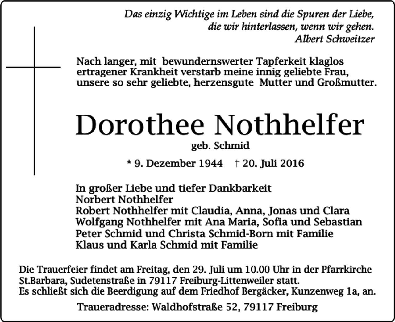 <p>Das einzig Wichtige im Leben sind die Spuren der Liebe,<br />die wir hinterlassen, wenn wir gehen.<br />Albert Schweitzer<br />Nach langer, mit bewundernswerter Tapferkeit klaglos<br />ertragener Krankheit verstarb meine innig geliebte Frau,<br />unsere so sehr geliebte, herzensgute Mutter und Großmutter.</p><p>Dorothee Nothhelfer<br />geb. Schmid</p><p>* 9. Dezember 1944</p><p>20. Juli 2016</p><p>In großer Liebe und tiefer Dankbarkeit<br />Norbert Nothhelfer<br />Robert Nothhelfer mit Claudia, Anna, Jonas und Clara<br />Wolfgang Nothhelfer mit Ana Maria, Sofia und Sebastian<br />Peter Schmid und Christa Schmid-Born mit Familie<br />Klaus und Karla Schmid mit Familie<br />Die Trauerfeier findet am Freitag, den 29. Juli um 10.00 Uhr in der Pfarrkirche<br />St.Barbara, Sudetenstraße in 79117 Freiburg-Littenweiler statt.<br />Es schließt sich die Beerdigung auf dem Friedhof Bergäcker, Kunzenweg 1a, an.<br />Traueradresse: Waldhofstraße 52, 79117 Freiburg</p>