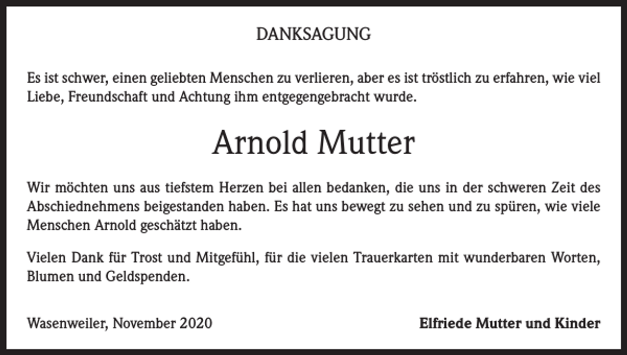 <p>DANKSAGUNG<br />Es ist schwer, einen geliebten Menschen zu verlieren, aber es ist tröstlich zu erfahren, wie viel<br />Liebe, Freundschaft und Achtung ihm entgegengebracht wurde.</p><p>Arnold Mutter<br />Wir möchten uns aus tiefstem Herzen bei allen bedanken, die uns in der schweren Zeit des<br />Abschiednehmens beigestanden haben. Es hat uns bewegt zu sehen und zu spüren, wie viele<br />Menschen Arnold geschätzt haben.<br />Vielen Dank für Trost und Mitgefühl, für die vielen Trauerkarten mit wunderbaren Worten,<br />Blumen und Geldspenden.<br />Wasenweiler, November 2020</p><p>Elfriede Mutter und Kinder</p>