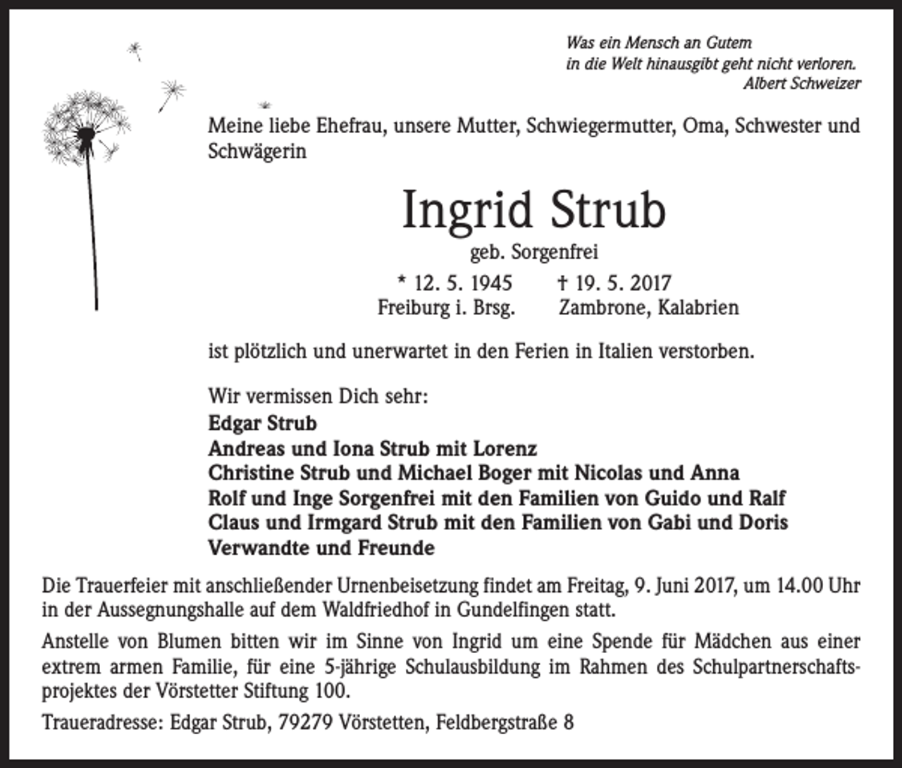 <p>Was ein Mensch an Gutem<br />in die Welt hinausgibt geht nicht verloren.</p><p>Albert Schweizer</p><p>Meine liebe Ehefrau, unsere Mutter, Schwiegermutter, Oma, Schwester und<br />Schwägerin</p><p>Ingrid Strub</p><p>geb. Sorgenfrei<br />* 12. 5. 1945 † 19. 5. 2017<br />Freiburg i. Brsg. Zambrone, Kalabrien<br />ist plötzlich und unerwartet in den Ferien in Italien verstorben.<br />Wir vermissen Dich sehr:<br />Edgar Strub<br />Andreas und Iona Strub mit Lorenz<br />Christine Strub und Michael Boger mit Nicolas und Anna<br />Rolf und Inge Sorgenfrei mit den Familien von Guido und Ralf<br />Claus und Irmgard Strub mit den Familien von Gabi und Doris<br />Verwandte und Freunde<br />Die Trauerfeier mit anschließender Urnenbeisetzung findet am Freitag, 9. Juni 2017, um 14.00 Uhr<br />in der Aussegnungshalle auf dem Waldfriedhof in Gundelfingen statt.<br />Anstelle von Blumen bitten wir im Sinne von Ingrid um eine Spende für Mädchen aus einer<br />extrem armen Familie, für eine 5-jährige Schulausbildung im Rahmen des Schulpartnerschaftsprojektes der Vörstetter Stiftung 100.<br />Traueradresse: Edgar Strub, 79279 Vörstetten, Feldbergstraße 8</p>
