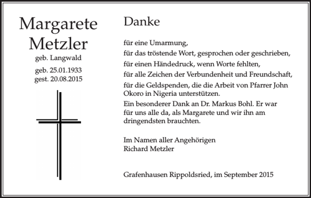 <p>Margarete<br />Metzler<br />geb. Langwald</p><p>geb. 25.01.1933<br />gest. 20.08.2015</p><p>Danke<br />für eine Umarmung,<br />für das tröstende Wort, gesprochen oder geschrieben,<br />für einen Händedruck, wenn Worte fehlten,<br />für alle Zeichen der Verbundenheit und Freundschaft,<br />für die Geldspenden, die die Arbeit von Pfarrer John<br />Okoro in Nigeria unterstützen.<br />Ein besonderer Dank an Dr. Markus Bohl. Er war<br />für uns alle da, als Margarete und wir ihn am<br />dringendsten brauchten.<br />Im Namen aller Angehörigen<br />Richard Metzler</p><p>Grafenhausen Rippoldsried, im September 2015</p>