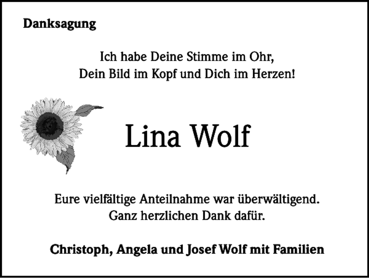 <p>Danksagung<br />Ich habe Deine Stimme im Ohr,<br />Dein Bild im Kopf und Dich im Herzen!</p><p>Lina Wolf<br />Eure vielfältige Anteilnahme war überwältigend.<br />Ganz herzlichen Dank dafür.<br />Christoph, Angela und Josef Wolf mit Familien</p>