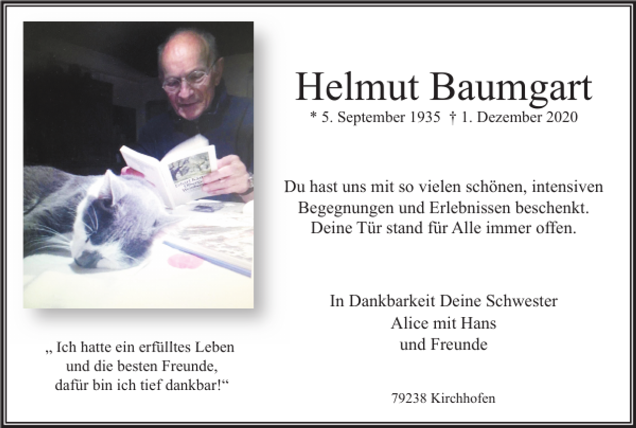 <p>Helmut Baumgart<br />* 5. September 1935 † 1. Dezember 2020</p><p>Du hast uns mit so vielen schönen, intensiven<br />Begegnungen und Erlebnissen beschenkt.<br />Deine Tür stand für Alle immer offen.</p><p>„ Ich hatte ein erfülltes Leben<br />und die besten Freunde,<br />dafür bin ich tief dankbar!“</p><p>In Dankbarkeit Deine Schwester<br />Alice mit Hans<br />und Freunde<br />79238 Kirchhofen</p>