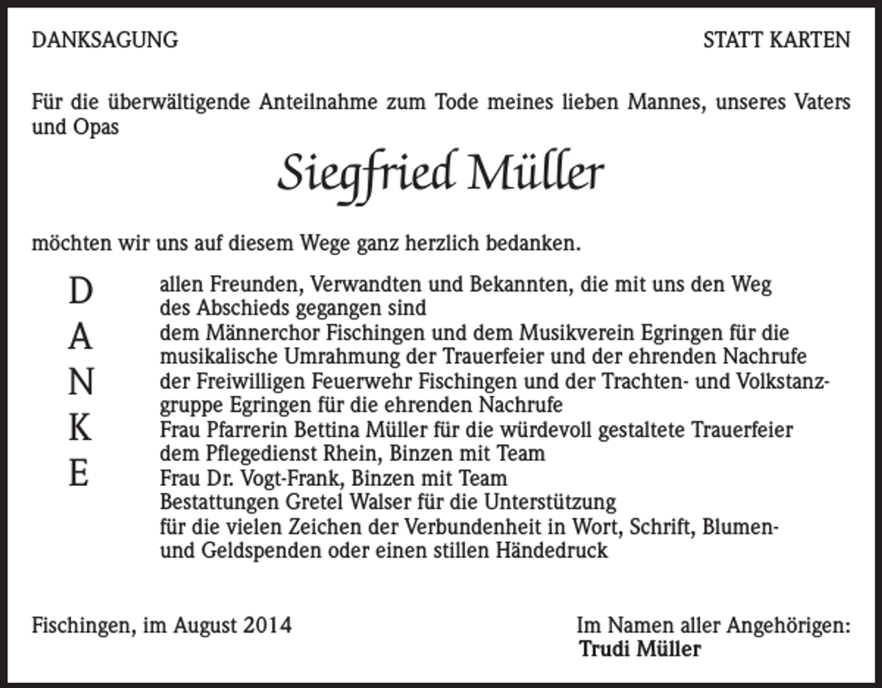 <p>DANKSAGUNG</p><p>STATT KARTEN</p><p>Für die überwältigende Anteilnahme zum Tode meines lieben Mannes, unseres Vaters<br />und Opas</p><p>Siegfried Müller<br />möchten wir uns auf diesem Wege ganz herzlich bedanken.</p><p>D<br />A<br />N<br />K<br />E</p><p>allen Freunden, Verwandten und Bekannten, die mit uns den Weg<br />des Abschieds gegangen sind<br />dem Männerchor Fischingen und dem Musikverein Egringen für die<br />musikalische Umrahmung der Trauerfeier und der ehrenden Nachrufe<br />der Freiwilligen Feuerwehr Fischingen und der Trachten- und Volkstanzgruppe Egringen für die ehrenden Nachrufe<br />Frau Pfarrerin Bettina Müller für die würdevoll gestaltete Trauerfeier<br />dem Pflegedienst Rhein, Binzen mit Team<br />Frau Dr. Vogt-Frank, Binzen mit Team<br />Bestattungen Gretel Walser für die Unterstützung<br />für die vielen Zeichen der Verbundenheit in Wort, Schrift, Blumenund Geldspenden oder einen stillen Händedruck</p><p>Fischingen, im August 2014</p><p>Im Namen aller Angehörigen:<br />Trudi Müller</p>